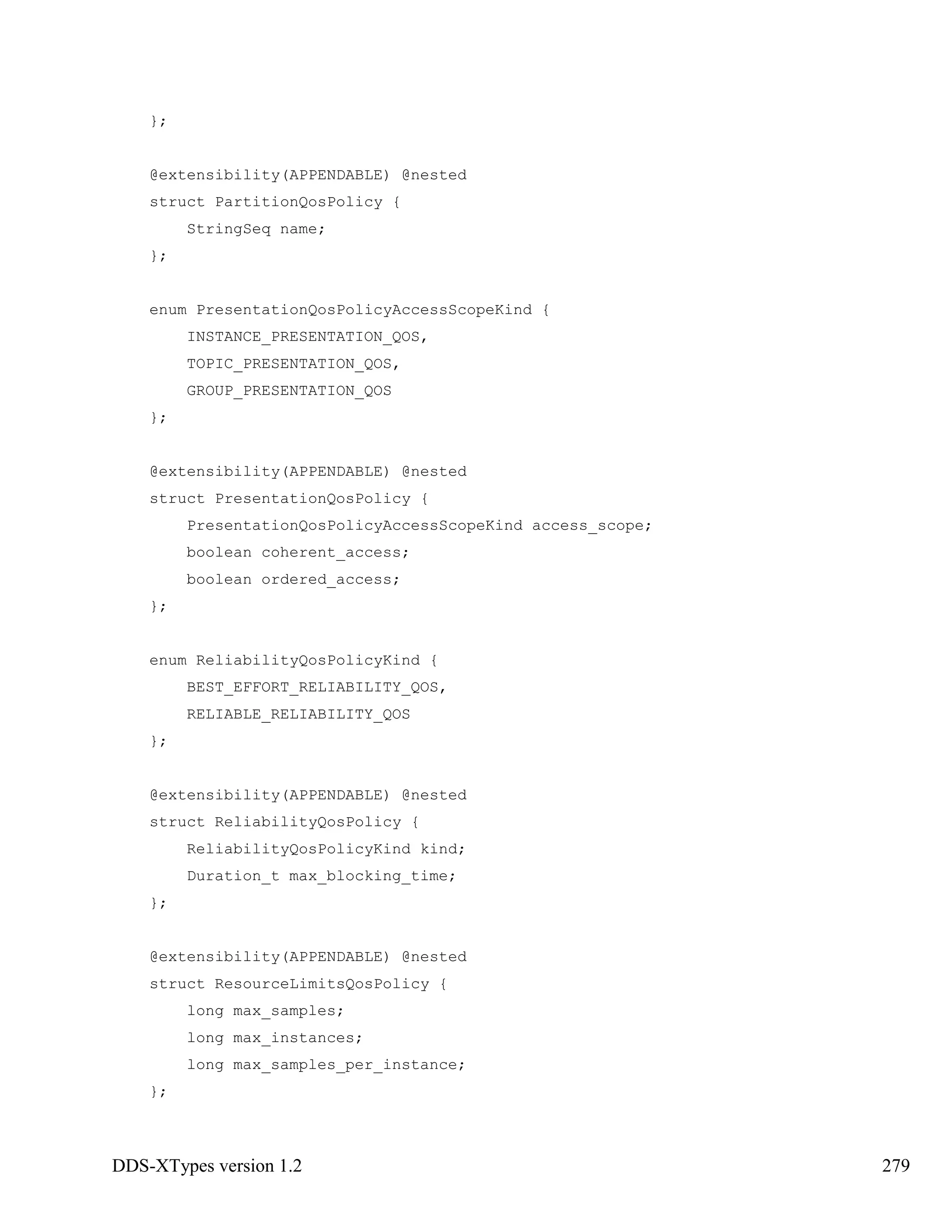 DDS-XTypes version 1.2 279
};
@extensibility(APPENDABLE) @nested
struct PartitionQosPolicy {
StringSeq name;
};
enum PresentationQosPolicyAccessScopeKind {
INSTANCE_PRESENTATION_QOS,
TOPIC_PRESENTATION_QOS,
GROUP_PRESENTATION_QOS
};
@extensibility(APPENDABLE) @nested
struct PresentationQosPolicy {
PresentationQosPolicyAccessScopeKind access_scope;
boolean coherent_access;
boolean ordered_access;
};
enum ReliabilityQosPolicyKind {
BEST_EFFORT_RELIABILITY_QOS,
RELIABLE_RELIABILITY_QOS
};
@extensibility(APPENDABLE) @nested
struct ReliabilityQosPolicy {
ReliabilityQosPolicyKind kind;
Duration_t max_blocking_time;
};
@extensibility(APPENDABLE) @nested
struct ResourceLimitsQosPolicy {
long max_samples;
long max_instances;
long max_samples_per_instance;
};
 