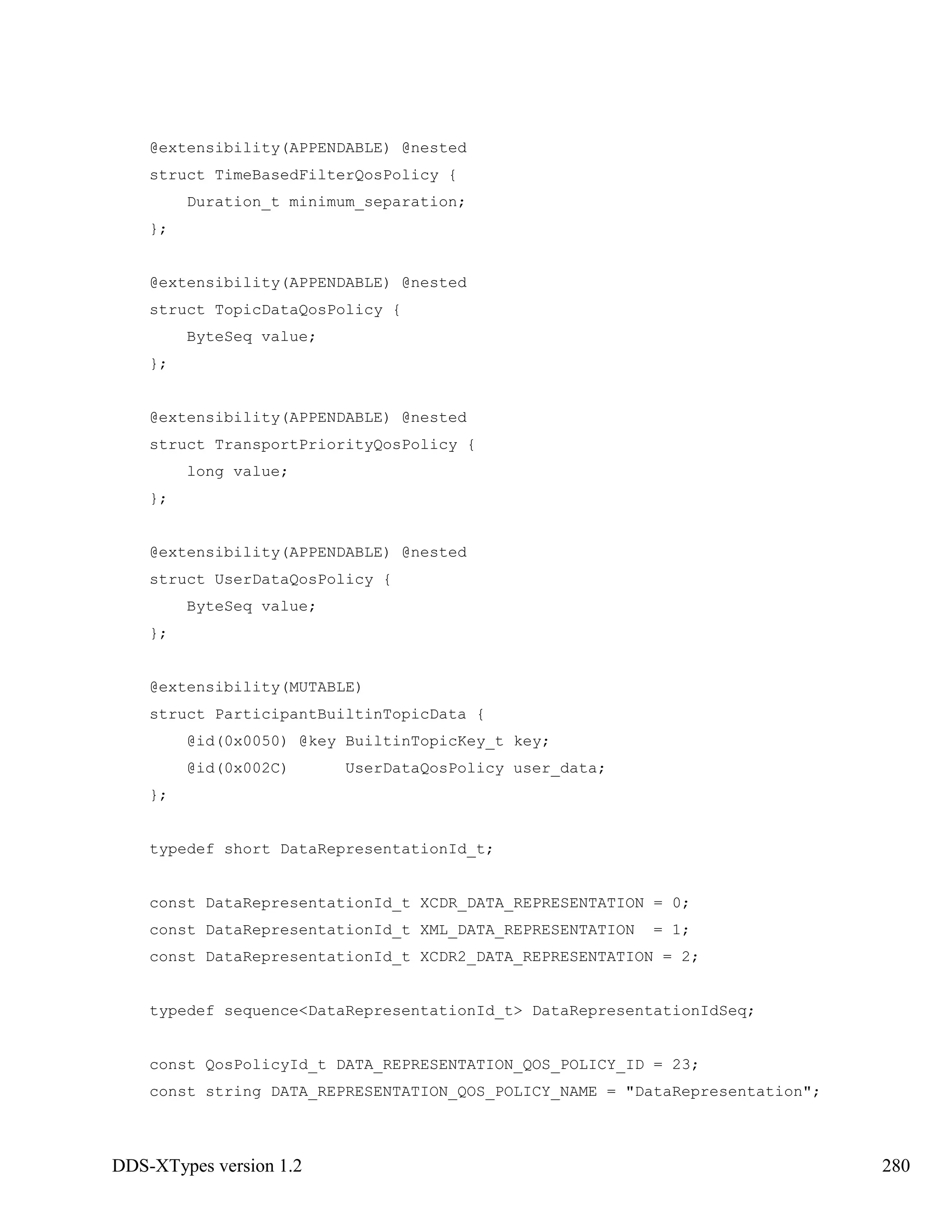 DDS-XTypes version 1.2 280
@extensibility(APPENDABLE) @nested
struct TimeBasedFilterQosPolicy {
Duration_t minimum_separation;
};
@extensibility(APPENDABLE) @nested
struct TopicDataQosPolicy {
ByteSeq value;
};
@extensibility(APPENDABLE) @nested
struct TransportPriorityQosPolicy {
long value;
};
@extensibility(APPENDABLE) @nested
struct UserDataQosPolicy {
ByteSeq value;
};
@extensibility(MUTABLE)
struct ParticipantBuiltinTopicData {
@id(0x0050) @key BuiltinTopicKey_t key;
@id(0x002C) UserDataQosPolicy user_data;
};
typedef short DataRepresentationId_t;
const DataRepresentationId_t XCDR_DATA_REPRESENTATION = 0;
const DataRepresentationId_t XML_DATA_REPRESENTATION = 1;
const DataRepresentationId_t XCDR2_DATA_REPRESENTATION = 2;
typedef sequence<DataRepresentationId_t> DataRepresentationIdSeq;
const QosPolicyId_t DATA_REPRESENTATION_QOS_POLICY_ID = 23;
const string DATA_REPRESENTATION_QOS_POLICY_NAME = "DataRepresentation";
 