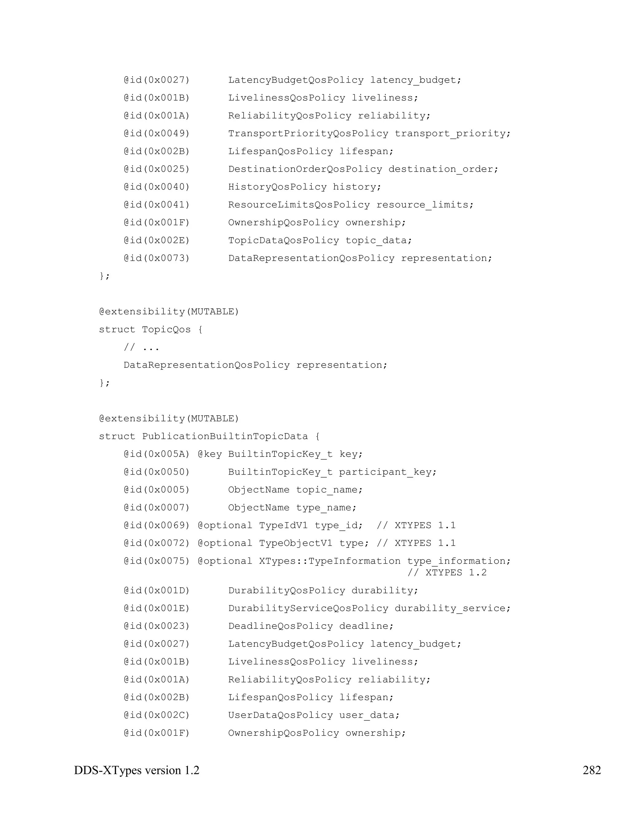 DDS-XTypes version 1.2 282
@id(0x0027) LatencyBudgetQosPolicy latency_budget;
@id(0x001B) LivelinessQosPolicy liveliness;
@id(0x001A) ReliabilityQosPolicy reliability;
@id(0x0049) TransportPriorityQosPolicy transport_priority;
@id(0x002B) LifespanQosPolicy lifespan;
@id(0x0025) DestinationOrderQosPolicy destination_order;
@id(0x0040) HistoryQosPolicy history;
@id(0x0041) ResourceLimitsQosPolicy resource_limits;
@id(0x001F) OwnershipQosPolicy ownership;
@id(0x002E) TopicDataQosPolicy topic_data;
@id(0x0073) DataRepresentationQosPolicy representation;
};
@extensibility(MUTABLE)
struct TopicQos {
// ...
DataRepresentationQosPolicy representation;
};
@extensibility(MUTABLE)
struct PublicationBuiltinTopicData {
@id(0x005A) @key BuiltinTopicKey_t key;
@id(0x0050) BuiltinTopicKey_t participant_key;
@id(0x0005) ObjectName topic_name;
@id(0x0007) ObjectName type_name;
@id(0x0069) @optional TypeIdV1 type_id; // XTYPES 1.1
@id(0x0072) @optional TypeObjectV1 type; // XTYPES 1.1
@id(0x0075) @optional XTypes::TypeInformation type_information;
// XTYPES 1.2
@id(0x001D) DurabilityQosPolicy durability;
@id(0x001E) DurabilityServiceQosPolicy durability_service;
@id(0x0023) DeadlineQosPolicy deadline;
@id(0x0027) LatencyBudgetQosPolicy latency_budget;
@id(0x001B) LivelinessQosPolicy liveliness;
@id(0x001A) ReliabilityQosPolicy reliability;
@id(0x002B) LifespanQosPolicy lifespan;
@id(0x002C) UserDataQosPolicy user_data;
@id(0x001F) OwnershipQosPolicy ownership;
 