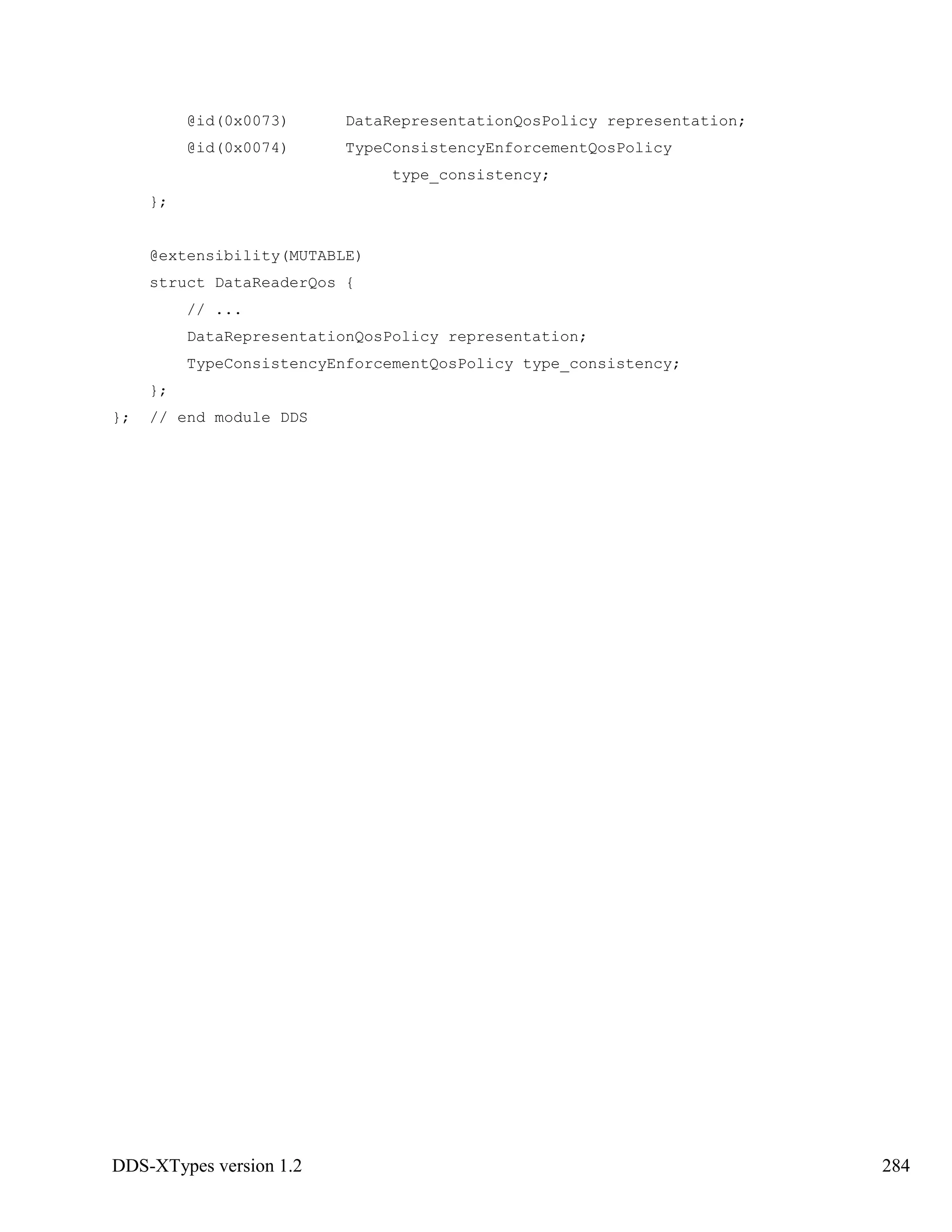 DDS-XTypes version 1.2 284
@id(0x0073) DataRepresentationQosPolicy representation;
@id(0x0074) TypeConsistencyEnforcementQosPolicy
type_consistency;
};
@extensibility(MUTABLE)
struct DataReaderQos {
// ...
DataRepresentationQosPolicy representation;
TypeConsistencyEnforcementQosPolicy type_consistency;
};
}; // end module DDS
 