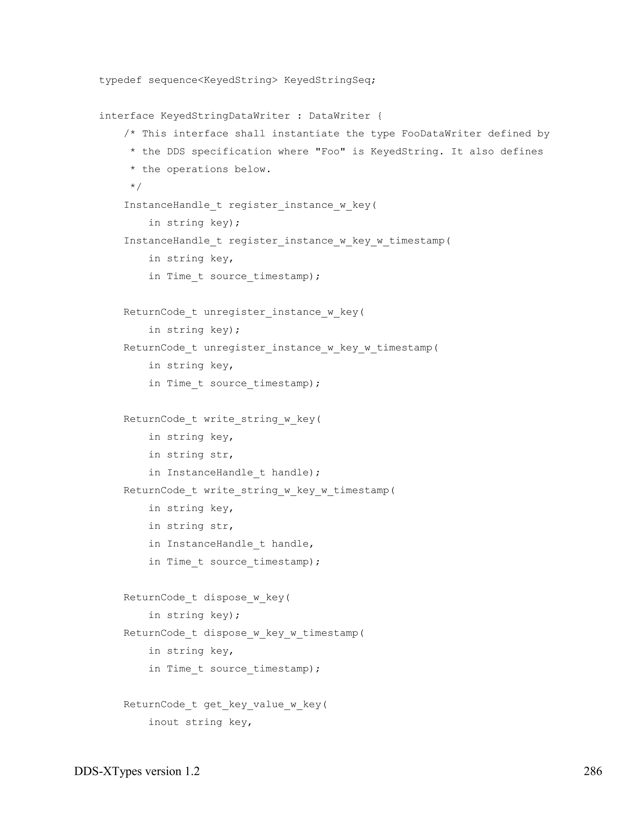 DDS-XTypes version 1.2 286
typedef sequence<KeyedString> KeyedStringSeq;
interface KeyedStringDataWriter : DataWriter {
/* This interface shall instantiate the type FooDataWriter defined by
* the DDS specification where "Foo" is KeyedString. It also defines
* the operations below.
*/
InstanceHandle_t register_instance_w_key(
in string key);
InstanceHandle_t register_instance_w_key_w_timestamp(
in string key,
in Time_t source_timestamp);
ReturnCode_t unregister_instance_w_key(
in string key);
ReturnCode_t unregister_instance_w_key_w_timestamp(
in string key,
in Time_t source_timestamp);
ReturnCode_t write_string_w_key(
in string key,
in string str,
in InstanceHandle_t handle);
ReturnCode_t write_string_w_key_w_timestamp(
in string key,
in string str,
in InstanceHandle_t handle,
in Time_t source_timestamp);
ReturnCode_t dispose_w_key(
in string key);
ReturnCode_t dispose_w_key_w_timestamp(
in string key,
in Time_t source_timestamp);
ReturnCode_t get_key_value_w_key(
inout string key,
 