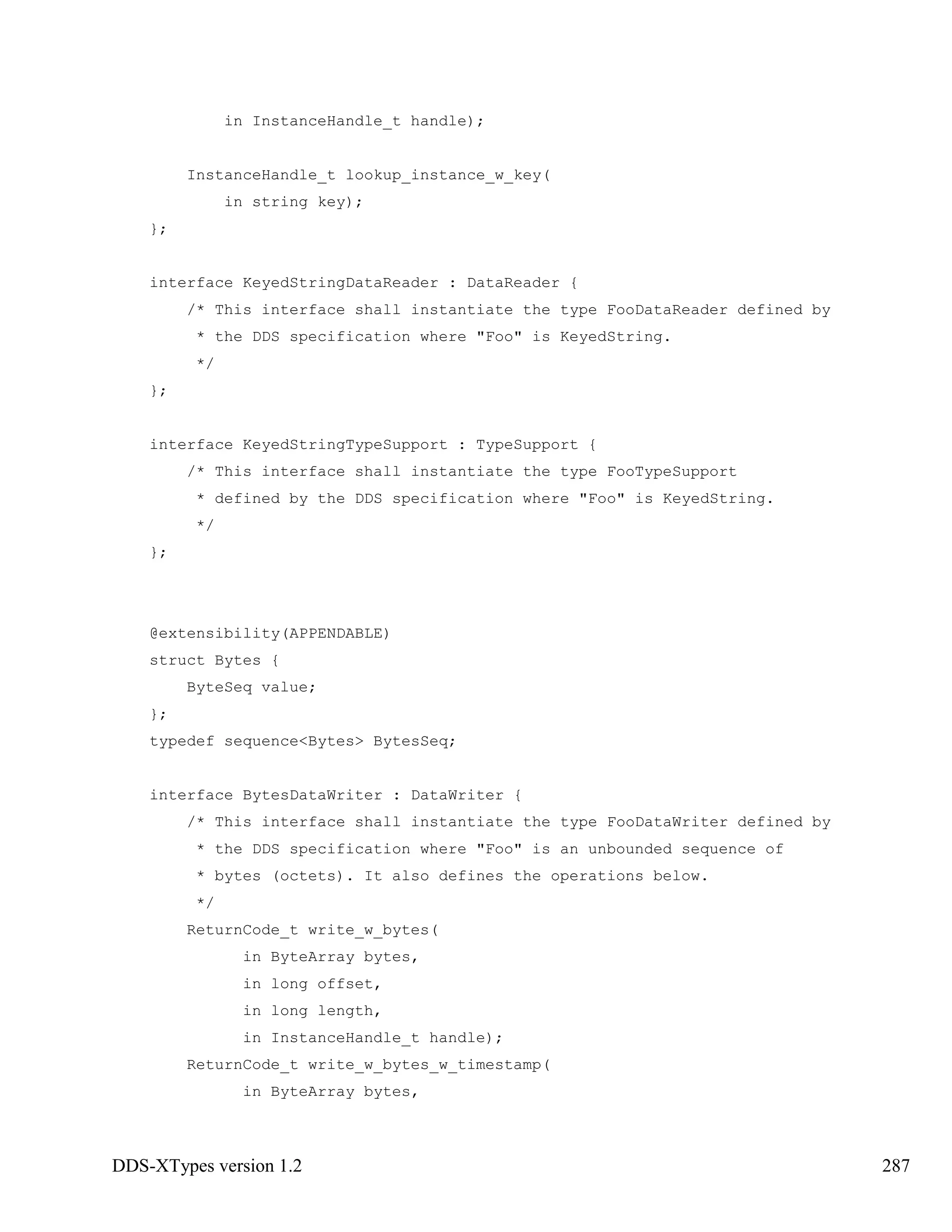 DDS-XTypes version 1.2 287
in InstanceHandle_t handle);
InstanceHandle_t lookup_instance_w_key(
in string key);
};
interface KeyedStringDataReader : DataReader {
/* This interface shall instantiate the type FooDataReader defined by
* the DDS specification where "Foo" is KeyedString.
*/
};
interface KeyedStringTypeSupport : TypeSupport {
/* This interface shall instantiate the type FooTypeSupport
* defined by the DDS specification where "Foo" is KeyedString.
*/
};
@extensibility(APPENDABLE)
struct Bytes {
ByteSeq value;
};
typedef sequence<Bytes> BytesSeq;
interface BytesDataWriter : DataWriter {
/* This interface shall instantiate the type FooDataWriter defined by
* the DDS specification where "Foo" is an unbounded sequence of
* bytes (octets). It also defines the operations below.
*/
ReturnCode_t write_w_bytes(
in ByteArray bytes,
in long offset,
in long length,
in InstanceHandle_t handle);
ReturnCode_t write_w_bytes_w_timestamp(
in ByteArray bytes,
 