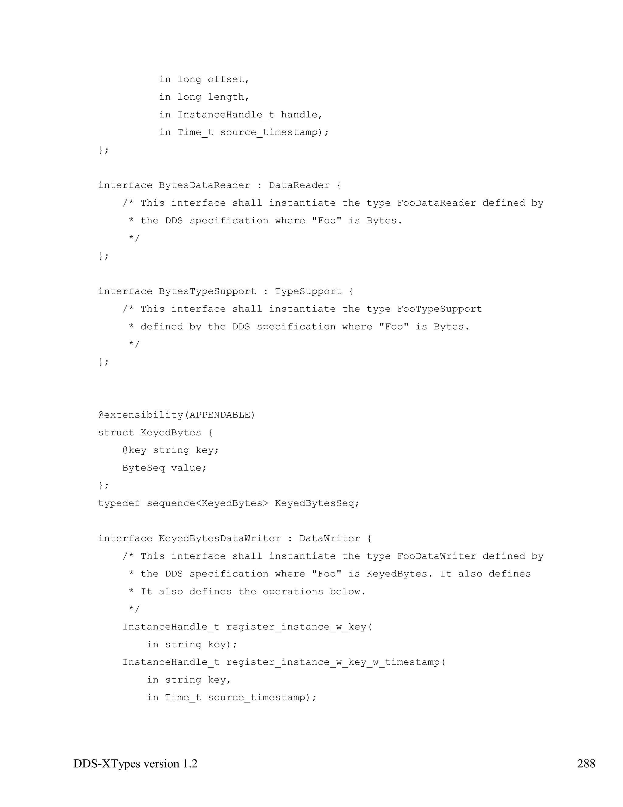 DDS-XTypes version 1.2 288
in long offset,
in long length,
in InstanceHandle_t handle,
in Time_t source_timestamp);
};
interface BytesDataReader : DataReader {
/* This interface shall instantiate the type FooDataReader defined by
* the DDS specification where "Foo" is Bytes.
*/
};
interface BytesTypeSupport : TypeSupport {
/* This interface shall instantiate the type FooTypeSupport
* defined by the DDS specification where "Foo" is Bytes.
*/
};
@extensibility(APPENDABLE)
struct KeyedBytes {
@key string key;
ByteSeq value;
};
typedef sequence<KeyedBytes> KeyedBytesSeq;
interface KeyedBytesDataWriter : DataWriter {
/* This interface shall instantiate the type FooDataWriter defined by
* the DDS specification where "Foo" is KeyedBytes. It also defines
* It also defines the operations below.
*/
InstanceHandle_t register_instance_w_key(
in string key);
InstanceHandle_t register_instance_w_key_w_timestamp(
in string key,
in Time_t source_timestamp);
 