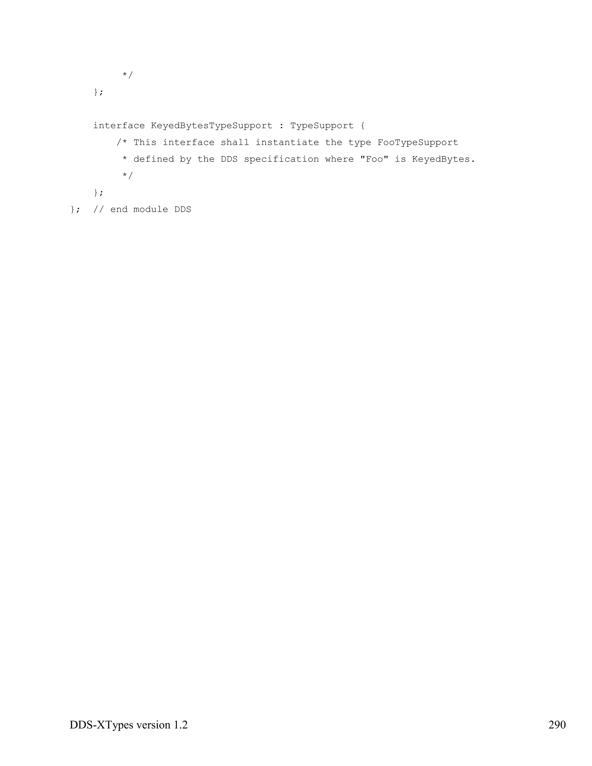 DDS-XTypes version 1.2 290
*/
};
interface KeyedBytesTypeSupport : TypeSupport {
/* This interface shall instantiate the type FooTypeSupport
* defined by the DDS specification where "Foo" is KeyedBytes.
*/
};
}; // end module DDS
 