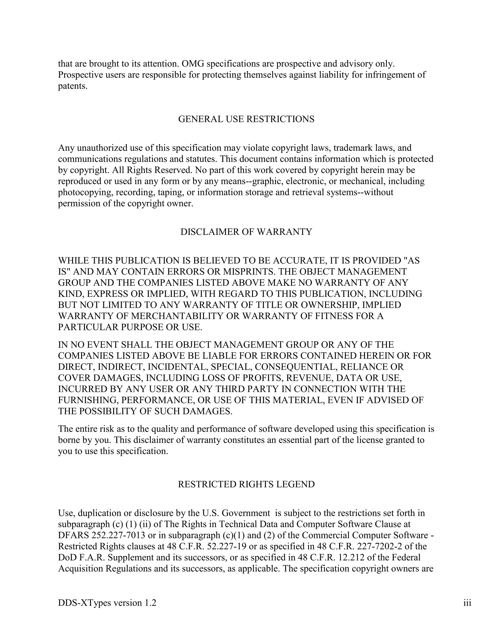 DDS-XTypes version 1.2 iii
that are brought to its attention. OMG specifications are prospective and advisory only.
Prospective users are responsible for protecting themselves against liability for infringement of
patents.
GENERAL USE RESTRICTIONS
Any unauthorized use of this specification may violate copyright laws, trademark laws, and
communications regulations and statutes. This document contains information which is protected
by copyright. All Rights Reserved. No part of this work covered by copyright herein may be
reproduced or used in any form or by any means--graphic, electronic, or mechanical, including
photocopying, recording, taping, or information storage and retrieval systems--without
permission of the copyright owner.
DISCLAIMER OF WARRANTY
WHILE THIS PUBLICATION IS BELIEVED TO BE ACCURATE, IT IS PROVIDED "AS
IS" AND MAY CONTAIN ERRORS OR MISPRINTS. THE OBJECT MANAGEMENT
GROUP AND THE COMPANIES LISTED ABOVE MAKE NO WARRANTY OF ANY
KIND, EXPRESS OR IMPLIED, WITH REGARD TO THIS PUBLICATION, INCLUDING
BUT NOT LIMITED TO ANY WARRANTY OF TITLE OR OWNERSHIP, IMPLIED
WARRANTY OF MERCHANTABILITY OR WARRANTY OF FITNESS FOR A
PARTICULAR PURPOSE OR USE.
IN NO EVENT SHALL THE OBJECT MANAGEMENT GROUP OR ANY OF THE
COMPANIES LISTED ABOVE BE LIABLE FOR ERRORS CONTAINED HEREIN OR FOR
DIRECT, INDIRECT, INCIDENTAL, SPECIAL, CONSEQUENTIAL, RELIANCE OR
COVER DAMAGES, INCLUDING LOSS OF PROFITS, REVENUE, DATA OR USE,
INCURRED BY ANY USER OR ANY THIRD PARTY IN CONNECTION WITH THE
FURNISHING, PERFORMANCE, OR USE OF THIS MATERIAL, EVEN IF ADVISED OF
THE POSSIBILITY OF SUCH DAMAGES.
The entire risk as to the quality and performance of software developed using this specification is
borne by you. This disclaimer of warranty constitutes an essential part of the license granted to
you to use this specification.
RESTRICTED RIGHTS LEGEND
Use, duplication or disclosure by the U.S. Government is subject to the restrictions set forth in
subparagraph (c) (1) (ii) of The Rights in Technical Data and Computer Software Clause at
DFARS 252.227-7013 or in subparagraph (c)(1) and (2) of the Commercial Computer Software -
Restricted Rights clauses at 48 C.F.R. 52.227-19 or as specified in 48 C.F.R. 227-7202-2 of the
DoD F.A.R. Supplement and its successors, or as specified in 48 C.F.R. 12.212 of the Federal
Acquisition Regulations and its successors, as applicable. The specification copyright owners are
 