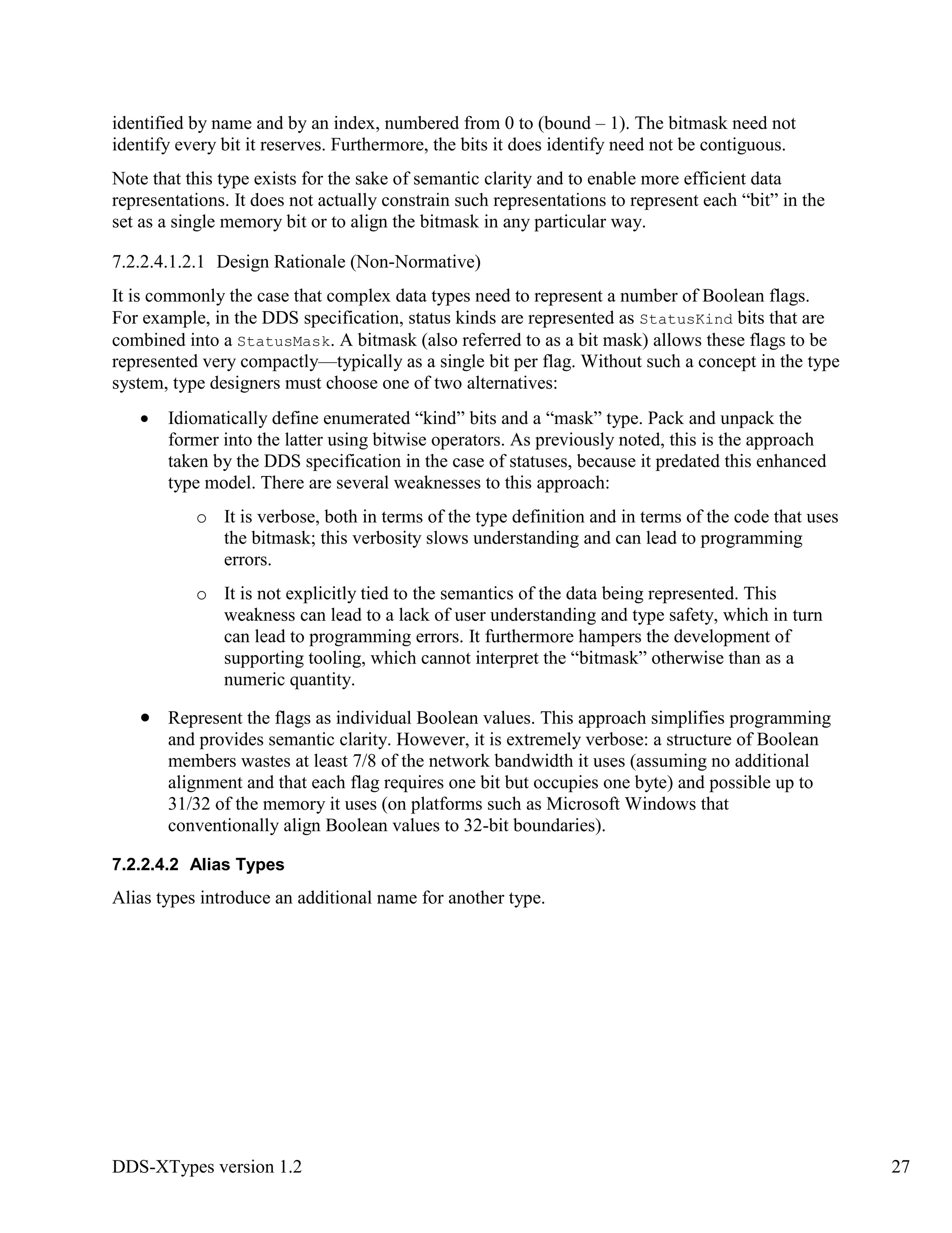 DDS-XTypes version 1.2 27
identified by name and by an index, numbered from 0 to (bound – 1). The bitmask need not
identify every bit it reserves. Furthermore, the bits it does identify need not be contiguous.
Note that this type exists for the sake of semantic clarity and to enable more efficient data
representations. It does not actually constrain such representations to represent each “bit” in the
set as a single memory bit or to align the bitmask in any particular way.
7.2.2.4.1.2.1 Design Rationale (Non-Normative)
It is commonly the case that complex data types need to represent a number of Boolean flags.
For example, in the DDS specification, status kinds are represented as StatusKind bits that are
combined into a StatusMask. A bitmask (also referred to as a bit mask) allows these flags to be
represented very compactly—typically as a single bit per flag. Without such a concept in the type
system, type designers must choose one of two alternatives:
Idiomatically define enumerated “kind” bits and a “mask” type. Pack and unpack the
former into the latter using bitwise operators. As previously noted, this is the approach
taken by the DDS specification in the case of statuses, because it predated this enhanced
type model. There are several weaknesses to this approach:
o It is verbose, both in terms of the type definition and in terms of the code that uses
the bitmask; this verbosity slows understanding and can lead to programming
errors.
o It is not explicitly tied to the semantics of the data being represented. This
weakness can lead to a lack of user understanding and type safety, which in turn
can lead to programming errors. It furthermore hampers the development of
supporting tooling, which cannot interpret the “bitmask” otherwise than as a
numeric quantity.
Represent the flags as individual Boolean values. This approach simplifies programming
and provides semantic clarity. However, it is extremely verbose: a structure of Boolean
members wastes at least 7/8 of the network bandwidth it uses (assuming no additional
alignment and that each flag requires one bit but occupies one byte) and possible up to
31/32 of the memory it uses (on platforms such as Microsoft Windows that
conventionally align Boolean values to 32-bit boundaries).
7.2.2.4.2 Alias Types
Alias types introduce an additional name for another type.
 