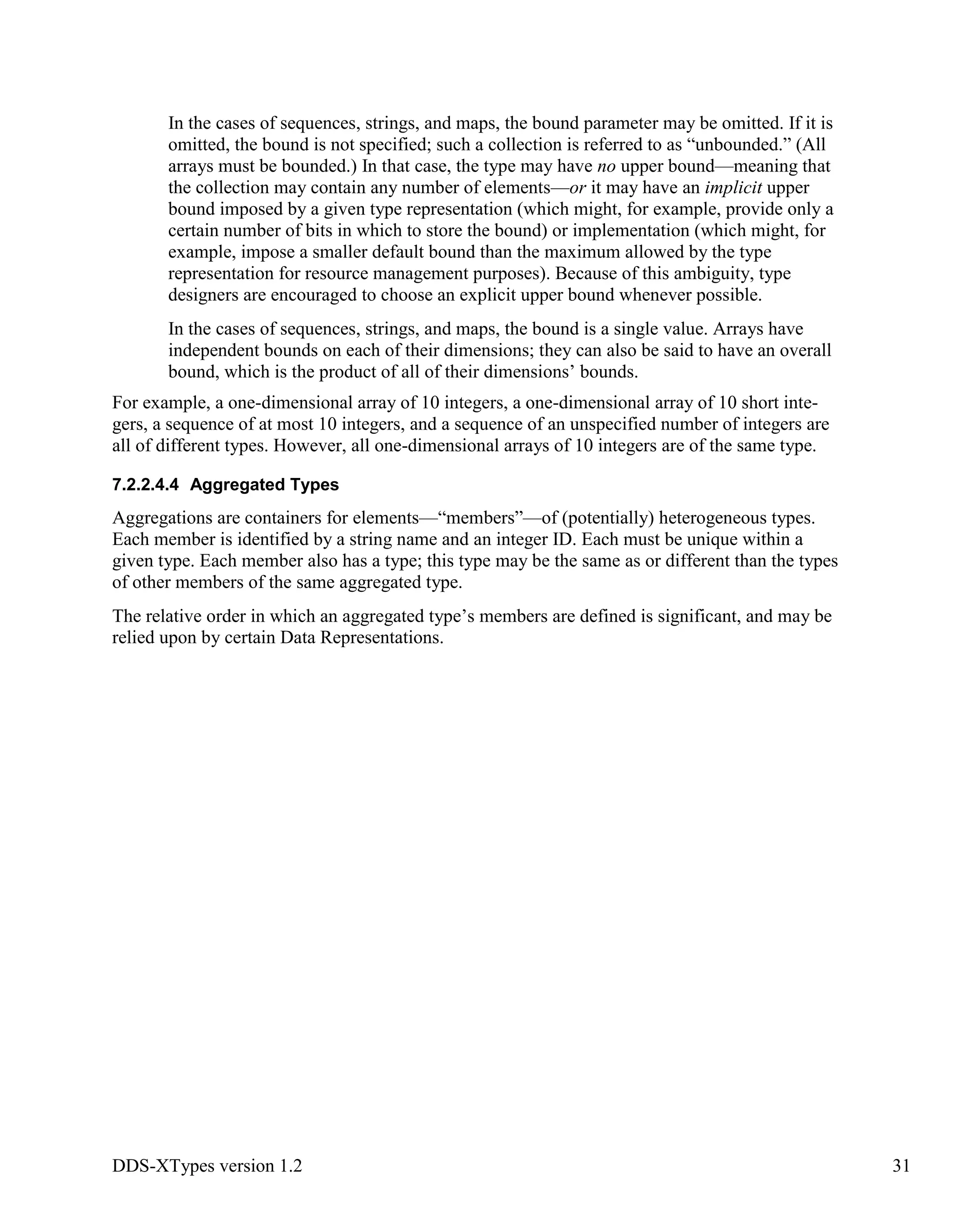 DDS-XTypes version 1.2 31
In the cases of sequences, strings, and maps, the bound parameter may be omitted. If it is
omitted, the bound is not specified; such a collection is referred to as “unbounded.” (All
arrays must be bounded.) In that case, the type may have no upper bound—meaning that
the collection may contain any number of elements—or it may have an implicit upper
bound imposed by a given type representation (which might, for example, provide only a
certain number of bits in which to store the bound) or implementation (which might, for
example, impose a smaller default bound than the maximum allowed by the type
representation for resource management purposes). Because of this ambiguity, type
designers are encouraged to choose an explicit upper bound whenever possible.
In the cases of sequences, strings, and maps, the bound is a single value. Arrays have
independent bounds on each of their dimensions; they can also be said to have an overall
bound, which is the product of all of their dimensions’ bounds.
For example, a one-dimensional array of 10 integers, a one-dimensional array of 10 short inte-
gers, a sequence of at most 10 integers, and a sequence of an unspecified number of integers are
all of different types. However, all one-dimensional arrays of 10 integers are of the same type.
7.2.2.4.4 Aggregated Types
Aggregations are containers for elements—“members”—of (potentially) heterogeneous types.
Each member is identified by a string name and an integer ID. Each must be unique within a
given type. Each member also has a type; this type may be the same as or different than the types
of other members of the same aggregated type.
The relative order in which an aggregated type’s members are defined is significant, and may be
relied upon by certain Data Representations.
 