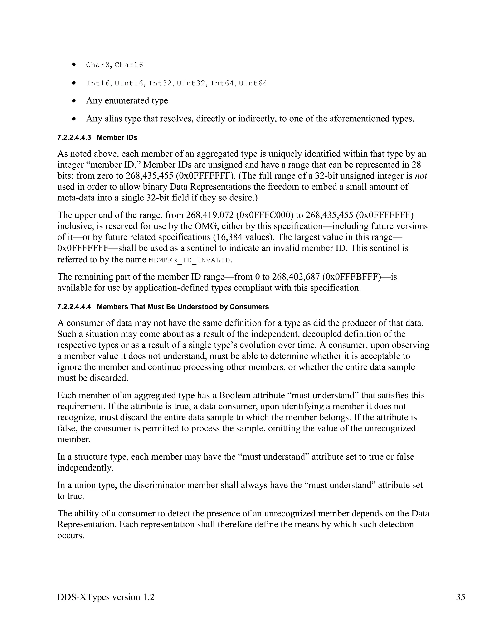 DDS-XTypes version 1.2 35
Char8, Char16
Int16, UInt16, Int32, UInt32, Int64, UInt64
Any enumerated type
Any alias type that resolves, directly or indirectly, to one of the aforementioned types.
7.2.2.4.4.3 Member IDs
As noted above, each member of an aggregated type is uniquely identified within that type by an
integer “member ID.” Member IDs are unsigned and have a range that can be represented in 28
bits: from zero to 268,435,455 (0x0FFFFFFF). (The full range of a 32-bit unsigned integer is not
used in order to allow binary Data Representations the freedom to embed a small amount of
meta-data into a single 32-bit field if they so desire.)
The upper end of the range, from 268,419,072 (0x0FFFC000) to 268,435,455 (0x0FFFFFFF)
inclusive, is reserved for use by the OMG, either by this specification—including future versions
of it—or by future related specifications (16,384 values). The largest value in this range—
0x0FFFFFFF—shall be used as a sentinel to indicate an invalid member ID. This sentinel is
referred to by the name MEMBER_ID_INVALID.
The remaining part of the member ID range—from 0 to 268,402,687 (0x0FFFBFFF)—is
available for use by application-defined types compliant with this specification.
7.2.2.4.4.4 Members That Must Be Understood by Consumers
A consumer of data may not have the same definition for a type as did the producer of that data.
Such a situation may come about as a result of the independent, decoupled definition of the
respective types or as a result of a single type’s evolution over time. A consumer, upon observing
a member value it does not understand, must be able to determine whether it is acceptable to
ignore the member and continue processing other members, or whether the entire data sample
must be discarded.
Each member of an aggregated type has a Boolean attribute “must understand” that satisfies this
requirement. If the attribute is true, a data consumer, upon identifying a member it does not
recognize, must discard the entire data sample to which the member belongs. If the attribute is
false, the consumer is permitted to process the sample, omitting the value of the unrecognized
member.
In a structure type, each member may have the “must understand” attribute set to true or false
independently.
In a union type, the discriminator member shall always have the “must understand” attribute set
to true.
The ability of a consumer to detect the presence of an unrecognized member depends on the Data
Representation. Each representation shall therefore define the means by which such detection
occurs.
 