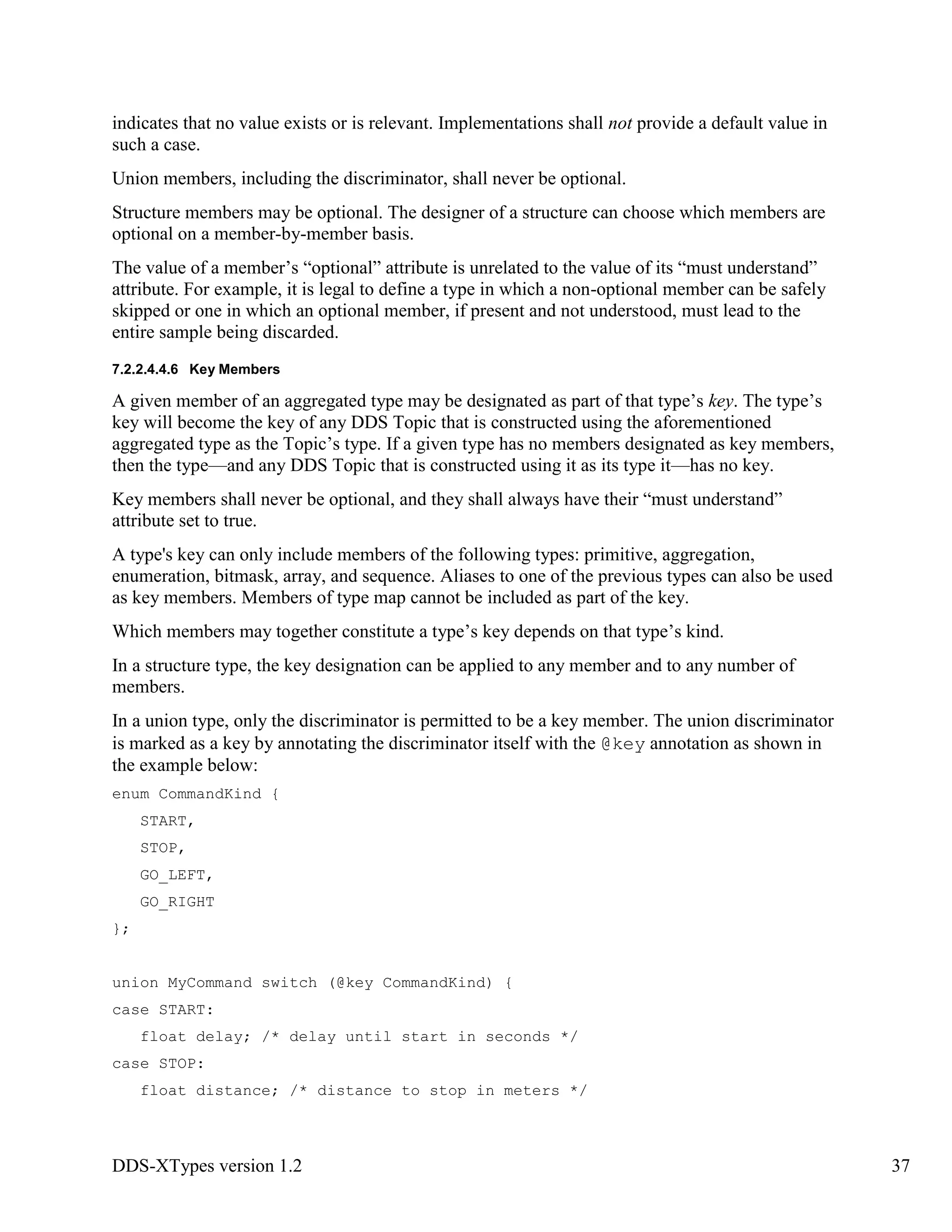 DDS-XTypes version 1.2 37
indicates that no value exists or is relevant. Implementations shall not provide a default value in
such a case.
Union members, including the discriminator, shall never be optional.
Structure members may be optional. The designer of a structure can choose which members are
optional on a member-by-member basis.
The value of a member’s “optional” attribute is unrelated to the value of its “must understand”
attribute. For example, it is legal to define a type in which a non-optional member can be safely
skipped or one in which an optional member, if present and not understood, must lead to the
entire sample being discarded.
7.2.2.4.4.6 Key Members
A given member of an aggregated type may be designated as part of that type’s key. The type’s
key will become the key of any DDS Topic that is constructed using the aforementioned
aggregated type as the Topic’s type. If a given type has no members designated as key members,
then the type—and any DDS Topic that is constructed using it as its type it—has no key.
Key members shall never be optional, and they shall always have their “must understand”
attribute set to true.
A type's key can only include members of the following types: primitive, aggregation,
enumeration, bitmask, array, and sequence. Aliases to one of the previous types can also be used
as key members. Members of type map cannot be included as part of the key.
Which members may together constitute a type’s key depends on that type’s kind.
In a structure type, the key designation can be applied to any member and to any number of
members.
In a union type, only the discriminator is permitted to be a key member. The union discriminator
is marked as a key by annotating the discriminator itself with the @key annotation as shown in
the example below:
enum CommandKind {
START,
STOP,
GO_LEFT,
GO_RIGHT
};
union MyCommand switch (@key CommandKind) {
case START:
float delay; /* delay until start in seconds */
case STOP:
float distance; /* distance to stop in meters */
 