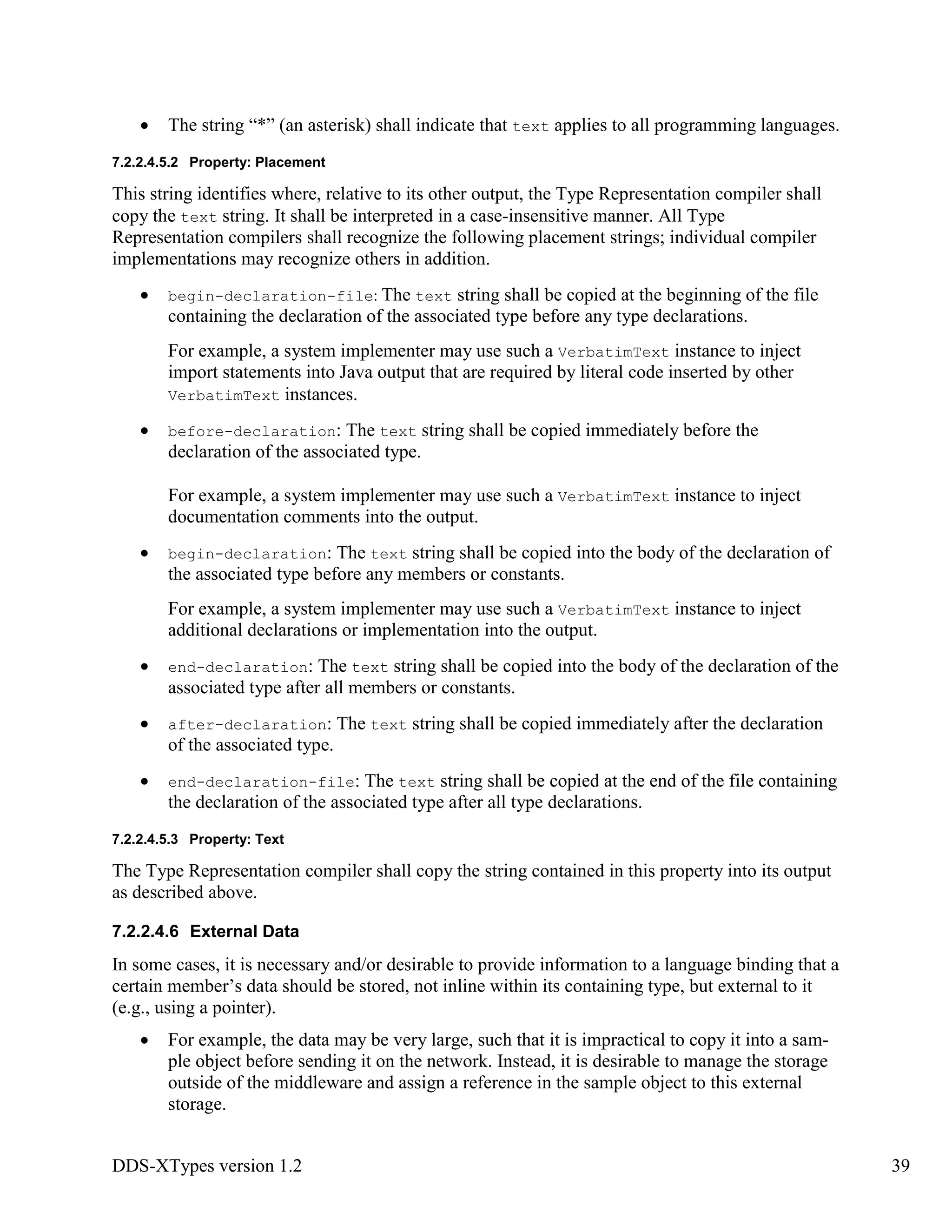DDS-XTypes version 1.2 39
The string “*” (an asterisk) shall indicate that text applies to all programming languages.
7.2.2.4.5.2 Property: Placement
This string identifies where, relative to its other output, the Type Representation compiler shall
copy the text string. It shall be interpreted in a case-insensitive manner. All Type
Representation compilers shall recognize the following placement strings; individual compiler
implementations may recognize others in addition.
begin-declaration-file: The text string shall be copied at the beginning of the file
containing the declaration of the associated type before any type declarations.
For example, a system implementer may use such a VerbatimText instance to inject
import statements into Java output that are required by literal code inserted by other
VerbatimText instances.
before-declaration: The text string shall be copied immediately before the
declaration of the associated type.
For example, a system implementer may use such a VerbatimText instance to inject
documentation comments into the output.
begin-declaration: The text string shall be copied into the body of the declaration of
the associated type before any members or constants.
For example, a system implementer may use such a VerbatimText instance to inject
additional declarations or implementation into the output.
end-declaration: The text string shall be copied into the body of the declaration of the
associated type after all members or constants.
after-declaration: The text string shall be copied immediately after the declaration
of the associated type.
end-declaration-file: The text string shall be copied at the end of the file containing
the declaration of the associated type after all type declarations.
7.2.2.4.5.3 Property: Text
The Type Representation compiler shall copy the string contained in this property into its output
as described above.
7.2.2.4.6 External Data
In some cases, it is necessary and/or desirable to provide information to a language binding that a
certain member’s data should be stored, not inline within its containing type, but external to it
(e.g., using a pointer).
For example, the data may be very large, such that it is impractical to copy it into a sam-
ple object before sending it on the network. Instead, it is desirable to manage the storage
outside of the middleware and assign a reference in the sample object to this external
storage.
 