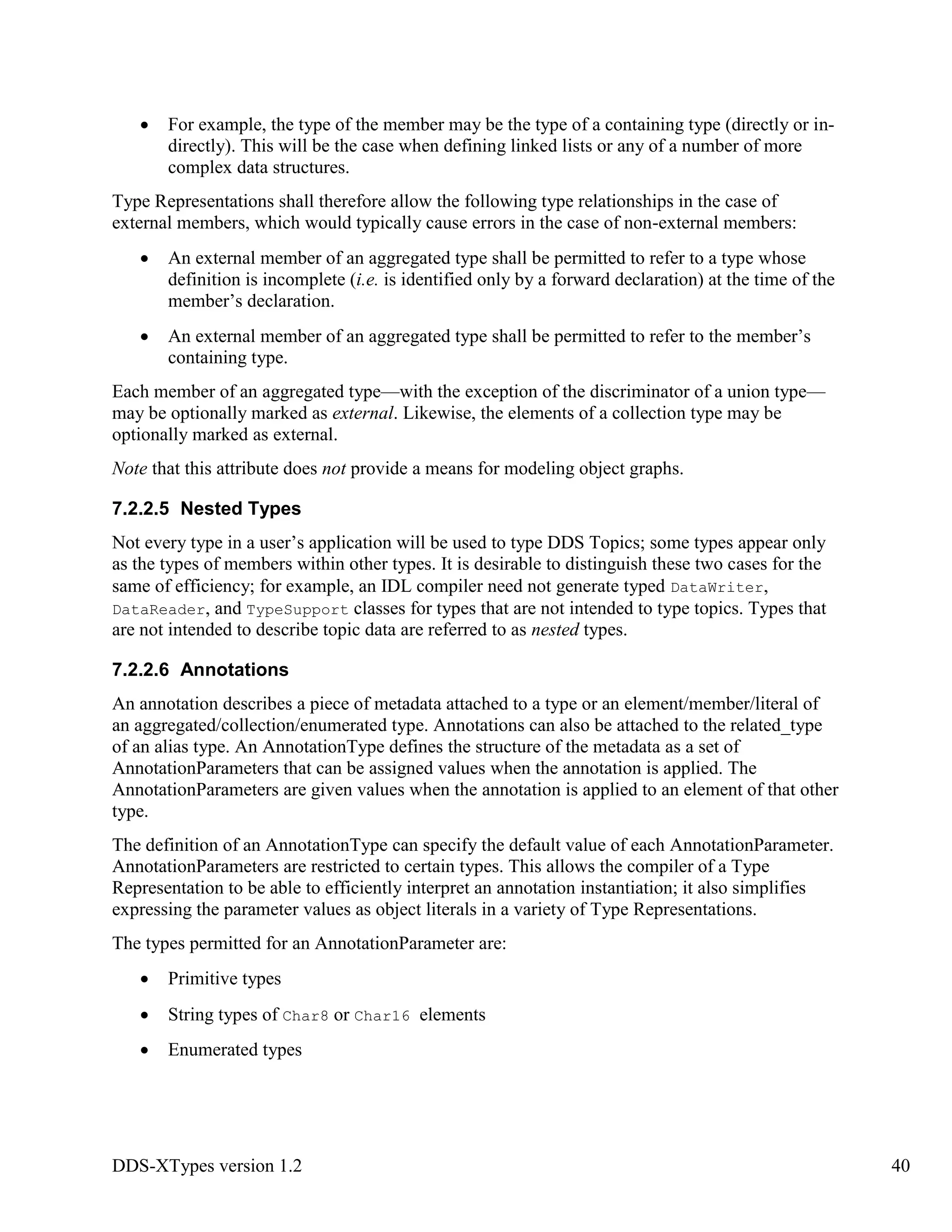 DDS-XTypes version 1.2 40
For example, the type of the member may be the type of a containing type (directly or in-
directly). This will be the case when defining linked lists or any of a number of more
complex data structures.
Type Representations shall therefore allow the following type relationships in the case of
external members, which would typically cause errors in the case of non-external members:
An external member of an aggregated type shall be permitted to refer to a type whose
definition is incomplete (i.e. is identified only by a forward declaration) at the time of the
member’s declaration.
An external member of an aggregated type shall be permitted to refer to the member’s
containing type.
Each member of an aggregated type—with the exception of the discriminator of a union type—
may be optionally marked as external. Likewise, the elements of a collection type may be
optionally marked as external.
Note that this attribute does not provide a means for modeling object graphs.
7.2.2.5 Nested Types
Not every type in a user’s application will be used to type DDS Topics; some types appear only
as the types of members within other types. It is desirable to distinguish these two cases for the
same of efficiency; for example, an IDL compiler need not generate typed DataWriter,
DataReader, and TypeSupport classes for types that are not intended to type topics. Types that
are not intended to describe topic data are referred to as nested types.
7.2.2.6 Annotations
An annotation describes a piece of metadata attached to a type or an element/member/literal of
an aggregated/collection/enumerated type. Annotations can also be attached to the related_type
of an alias type. An AnnotationType defines the structure of the metadata as a set of
AnnotationParameters that can be assigned values when the annotation is applied. The
AnnotationParameters are given values when the annotation is applied to an element of that other
type.
The definition of an AnnotationType can specify the default value of each AnnotationParameter.
AnnotationParameters are restricted to certain types. This allows the compiler of a Type
Representation to be able to efficiently interpret an annotation instantiation; it also simplifies
expressing the parameter values as object literals in a variety of Type Representations.
The types permitted for an AnnotationParameter are:
Primitive types
String types of Char8 or Char16 elements
Enumerated types
 