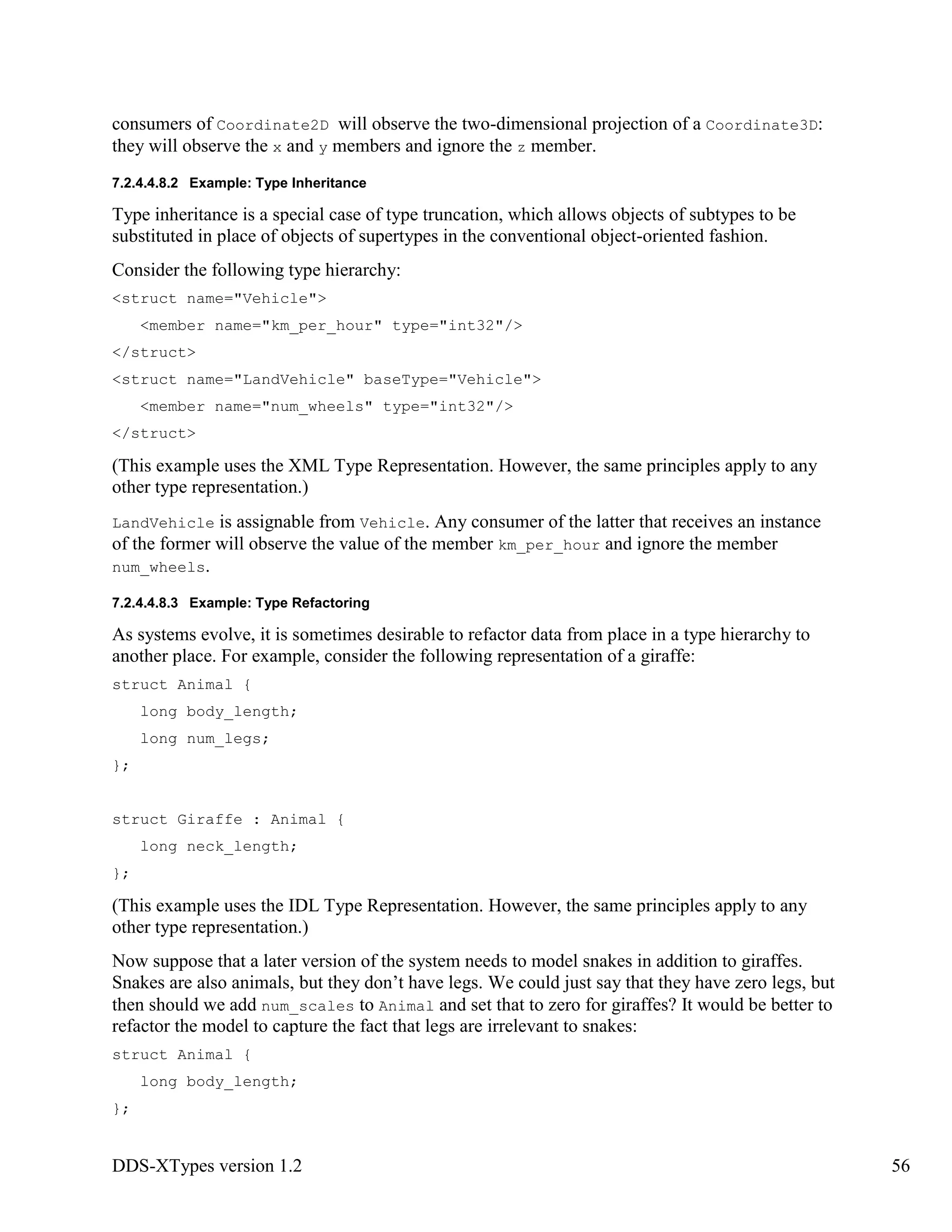 DDS-XTypes version 1.2 56
consumers of Coordinate2D will observe the two-dimensional projection of a Coordinate3D:
they will observe the x and y members and ignore the z member.
7.2.4.4.8.2 Example: Type Inheritance
Type inheritance is a special case of type truncation, which allows objects of subtypes to be
substituted in place of objects of supertypes in the conventional object-oriented fashion.
Consider the following type hierarchy:
<struct name="Vehicle">
<member name="km_per_hour" type="int32"/>
</struct>
<struct name="LandVehicle" baseType="Vehicle">
<member name="num_wheels" type="int32"/>
</struct>
(This example uses the XML Type Representation. However, the same principles apply to any
other type representation.)
LandVehicle is assignable from Vehicle. Any consumer of the latter that receives an instance
of the former will observe the value of the member km_per_hour and ignore the member
num_wheels.
7.2.4.4.8.3 Example: Type Refactoring
As systems evolve, it is sometimes desirable to refactor data from place in a type hierarchy to
another place. For example, consider the following representation of a giraffe:
struct Animal {
long body_length;
long num_legs;
};
struct Giraffe : Animal {
long neck_length;
};
(This example uses the IDL Type Representation. However, the same principles apply to any
other type representation.)
Now suppose that a later version of the system needs to model snakes in addition to giraffes.
Snakes are also animals, but they don’t have legs. We could just say that they have zero legs, but
then should we add num_scales to Animal and set that to zero for giraffes? It would be better to
refactor the model to capture the fact that legs are irrelevant to snakes:
struct Animal {
long body_length;
};
 