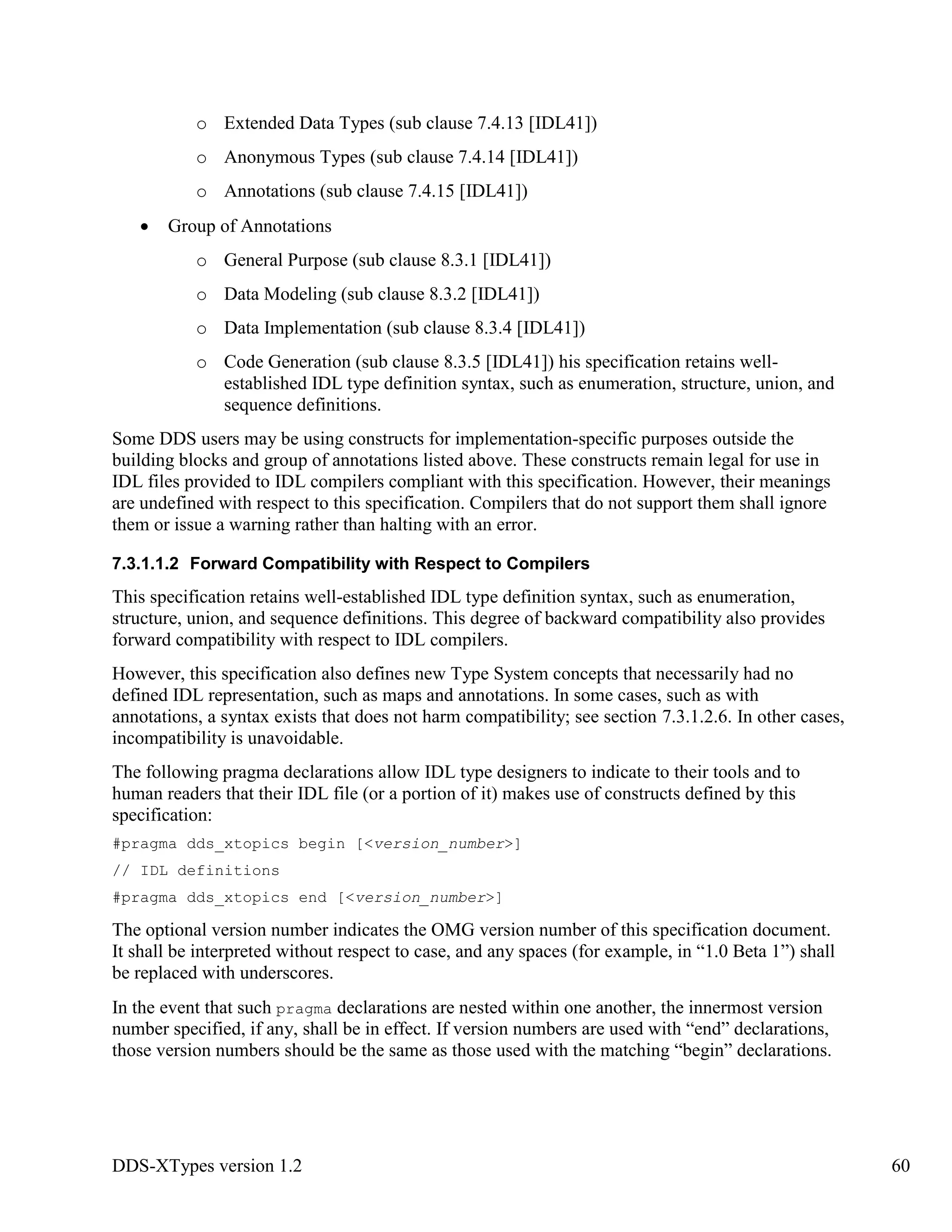 DDS-XTypes version 1.2 60
o Extended Data Types (sub clause 7.4.13 [IDL41])
o Anonymous Types (sub clause 7.4.14 [IDL41])
o Annotations (sub clause 7.4.15 [IDL41])
Group of Annotations
o General Purpose (sub clause 8.3.1 [IDL41])
o Data Modeling (sub clause 8.3.2 [IDL41])
o Data Implementation (sub clause 8.3.4 [IDL41])
o Code Generation (sub clause 8.3.5 [IDL41]) his specification retains well-
established IDL type definition syntax, such as enumeration, structure, union, and
sequence definitions.
Some DDS users may be using constructs for implementation-specific purposes outside the
building blocks and group of annotations listed above. These constructs remain legal for use in
IDL files provided to IDL compilers compliant with this specification. However, their meanings
are undefined with respect to this specification. Compilers that do not support them shall ignore
them or issue a warning rather than halting with an error.
7.3.1.1.2 Forward Compatibility with Respect to Compilers
This specification retains well-established IDL type definition syntax, such as enumeration,
structure, union, and sequence definitions. This degree of backward compatibility also provides
forward compatibility with respect to IDL compilers.
However, this specification also defines new Type System concepts that necessarily had no
defined IDL representation, such as maps and annotations. In some cases, such as with
annotations, a syntax exists that does not harm compatibility; see section 7.3.1.2.6. In other cases,
incompatibility is unavoidable.
The following pragma declarations allow IDL type designers to indicate to their tools and to
human readers that their IDL file (or a portion of it) makes use of constructs defined by this
specification:
#pragma dds_xtopics begin [<version_number>]
// IDL definitions
#pragma dds_xtopics end [<version_number>]
The optional version number indicates the OMG version number of this specification document.
It shall be interpreted without respect to case, and any spaces (for example, in “1.0 Beta 1”) shall
be replaced with underscores.
In the event that such pragma declarations are nested within one another, the innermost version
number specified, if any, shall be in effect. If version numbers are used with “end” declarations,
those version numbers should be the same as those used with the matching “begin” declarations.
 