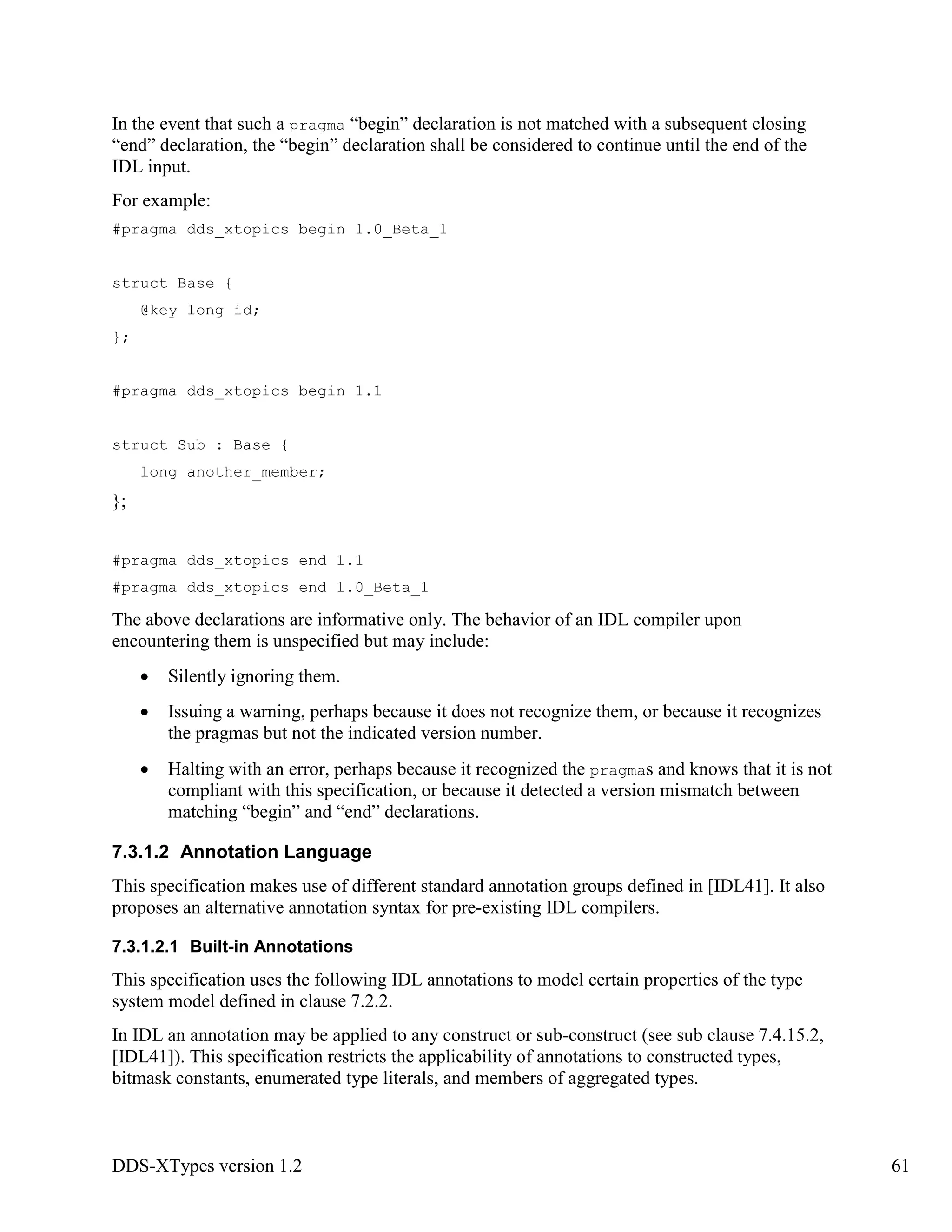 DDS-XTypes version 1.2 61
In the event that such a pragma “begin” declaration is not matched with a subsequent closing
“end” declaration, the “begin” declaration shall be considered to continue until the end of the
IDL input.
For example:
#pragma dds_xtopics begin 1.0_Beta_1
struct Base {
@key long id;
};
#pragma dds_xtopics begin 1.1
struct Sub : Base {
long another_member;
};
#pragma dds_xtopics end 1.1
#pragma dds_xtopics end 1.0_Beta_1
The above declarations are informative only. The behavior of an IDL compiler upon
encountering them is unspecified but may include:
Silently ignoring them.
Issuing a warning, perhaps because it does not recognize them, or because it recognizes
the pragmas but not the indicated version number.
Halting with an error, perhaps because it recognized the pragmas and knows that it is not
compliant with this specification, or because it detected a version mismatch between
matching “begin” and “end” declarations.
7.3.1.2 Annotation Language
This specification makes use of different standard annotation groups defined in [IDL41]. It also
proposes an alternative annotation syntax for pre-existing IDL compilers.
7.3.1.2.1 Built-in Annotations
This specification uses the following IDL annotations to model certain properties of the type
system model defined in clause 7.2.2.
In IDL an annotation may be applied to any construct or sub-construct (see sub clause 7.4.15.2,
[IDL41]). This specification restricts the applicability of annotations to constructed types,
bitmask constants, enumerated type literals, and members of aggregated types.
 