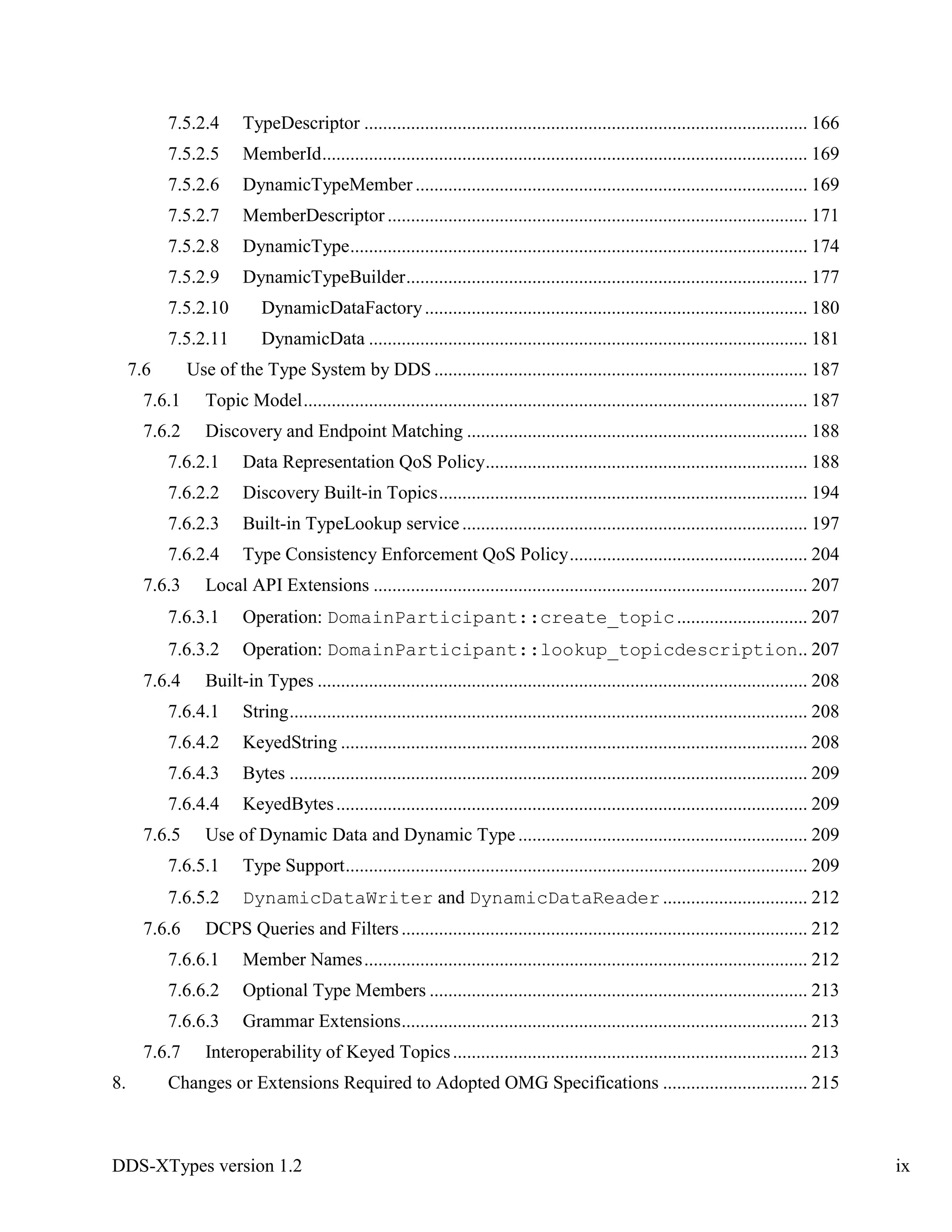 DDS-XTypes version 1.2 ix
7.5.2.4 TypeDescriptor ............................................................................................... 166
7.5.2.5 MemberId........................................................................................................ 169
7.5.2.6 DynamicTypeMember .................................................................................... 169
7.5.2.7 MemberDescriptor .......................................................................................... 171
7.5.2.8 DynamicType.................................................................................................. 174
7.5.2.9 DynamicTypeBuilder...................................................................................... 177
7.5.2.10 DynamicDataFactory.................................................................................. 180
7.5.2.11 DynamicData .............................................................................................. 181
7.6 Use of the Type System by DDS ................................................................................ 187
7.6.1 Topic Model............................................................................................................ 187
7.6.2 Discovery and Endpoint Matching ......................................................................... 188
7.6.2.1 Data Representation QoS Policy..................................................................... 188
7.6.2.2 Discovery Built-in Topics............................................................................... 194
7.6.2.3 Built-in TypeLookup service.......................................................................... 197
7.6.2.4 Type Consistency Enforcement QoS Policy................................................... 204
7.6.3 Local API Extensions ............................................................................................. 207
7.6.3.1 Operation: DomainParticipant::create_topic............................ 207
7.6.3.2 Operation: DomainParticipant::lookup_topicdescription.. 207
7.6.4 Built-in Types ......................................................................................................... 208
7.6.4.1 String............................................................................................................... 208
7.6.4.2 KeyedString .................................................................................................... 208
7.6.4.3 Bytes ............................................................................................................... 209
7.6.4.4 KeyedBytes..................................................................................................... 209
7.6.5 Use of Dynamic Data and Dynamic Type .............................................................. 209
7.6.5.1 Type Support................................................................................................... 209
7.6.5.2 DynamicDataWriter and DynamicDataReader ............................... 212
7.6.6 DCPS Queries and Filters....................................................................................... 212
7.6.6.1 Member Names............................................................................................... 212
7.6.6.2 Optional Type Members ................................................................................. 213
7.6.6.3 Grammar Extensions....................................................................................... 213
7.6.7 Interoperability of Keyed Topics............................................................................ 213
8. Changes or Extensions Required to Adopted OMG Specifications ............................... 215
 