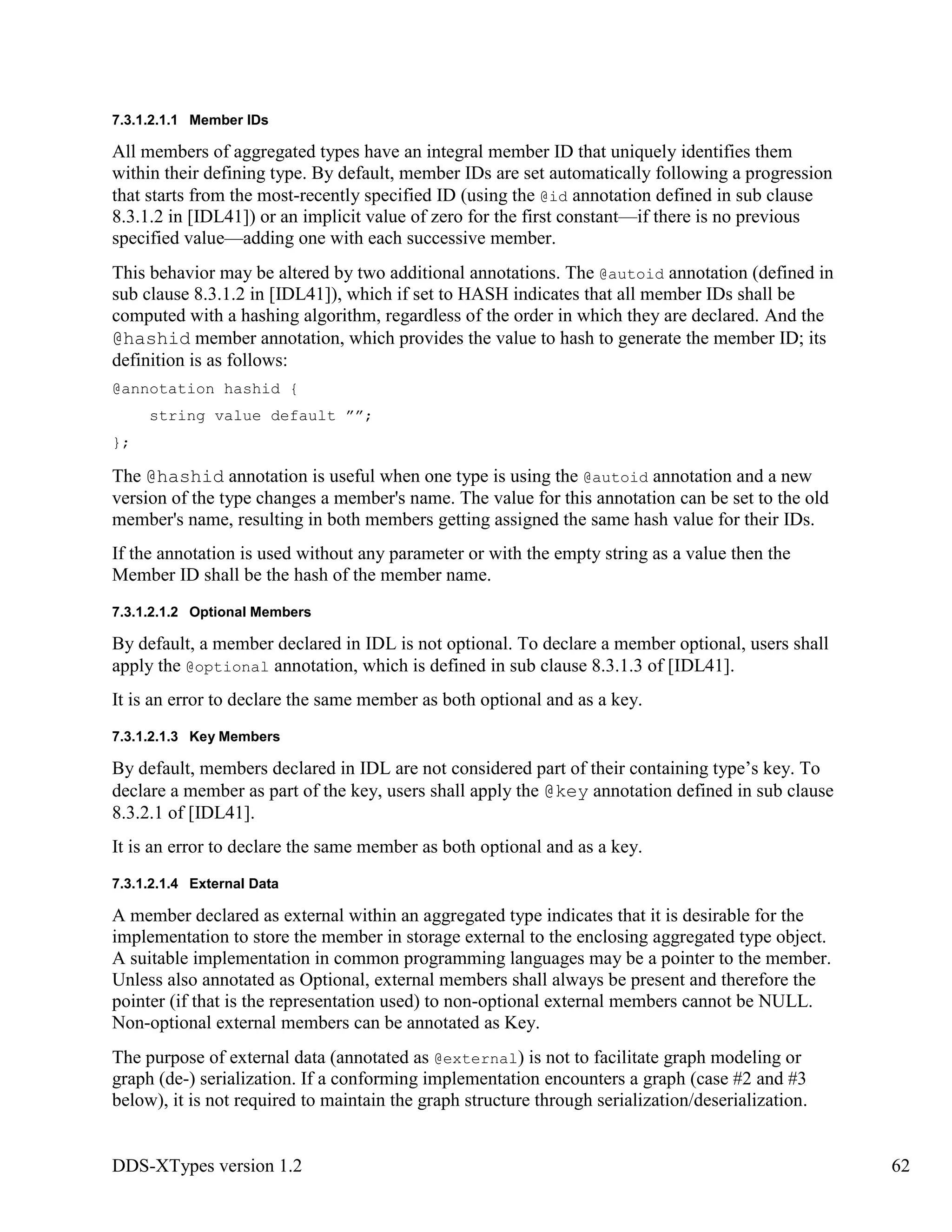 DDS-XTypes version 1.2 62
7.3.1.2.1.1 Member IDs
All members of aggregated types have an integral member ID that uniquely identifies them
within their defining type. By default, member IDs are set automatically following a progression
that starts from the most-recently specified ID (using the @id annotation defined in sub clause
8.3.1.2 in [IDL41]) or an implicit value of zero for the first constant—if there is no previous
specified value—adding one with each successive member.
This behavior may be altered by two additional annotations. The @autoid annotation (defined in
sub clause 8.3.1.2 in [IDL41]), which if set to HASH indicates that all member IDs shall be
computed with a hashing algorithm, regardless of the order in which they are declared. And the
@hashid member annotation, which provides the value to hash to generate the member ID; its
definition is as follows:
@annotation hashid {
string value default ””;
};
The @hashid annotation is useful when one type is using the @autoid annotation and a new
version of the type changes a member's name. The value for this annotation can be set to the old
member's name, resulting in both members getting assigned the same hash value for their IDs.
If the annotation is used without any parameter or with the empty string as a value then the
Member ID shall be the hash of the member name.
7.3.1.2.1.2 Optional Members
By default, a member declared in IDL is not optional. To declare a member optional, users shall
apply the @optional annotation, which is defined in sub clause 8.3.1.3 of [IDL41].
It is an error to declare the same member as both optional and as a key.
7.3.1.2.1.3 Key Members
By default, members declared in IDL are not considered part of their containing type’s key. To
declare a member as part of the key, users shall apply the @key annotation defined in sub clause
8.3.2.1 of [IDL41].
It is an error to declare the same member as both optional and as a key.
7.3.1.2.1.4 External Data
A member declared as external within an aggregated type indicates that it is desirable for the
implementation to store the member in storage external to the enclosing aggregated type object.
A suitable implementation in common programming languages may be a pointer to the member.
Unless also annotated as Optional, external members shall always be present and therefore the
pointer (if that is the representation used) to non-optional external members cannot be NULL.
Non-optional external members can be annotated as Key.
The purpose of external data (annotated as @external) is not to facilitate graph modeling or
graph (de-) serialization. If a conforming implementation encounters a graph (case #2 and #3
below), it is not required to maintain the graph structure through serialization/deserialization.
 