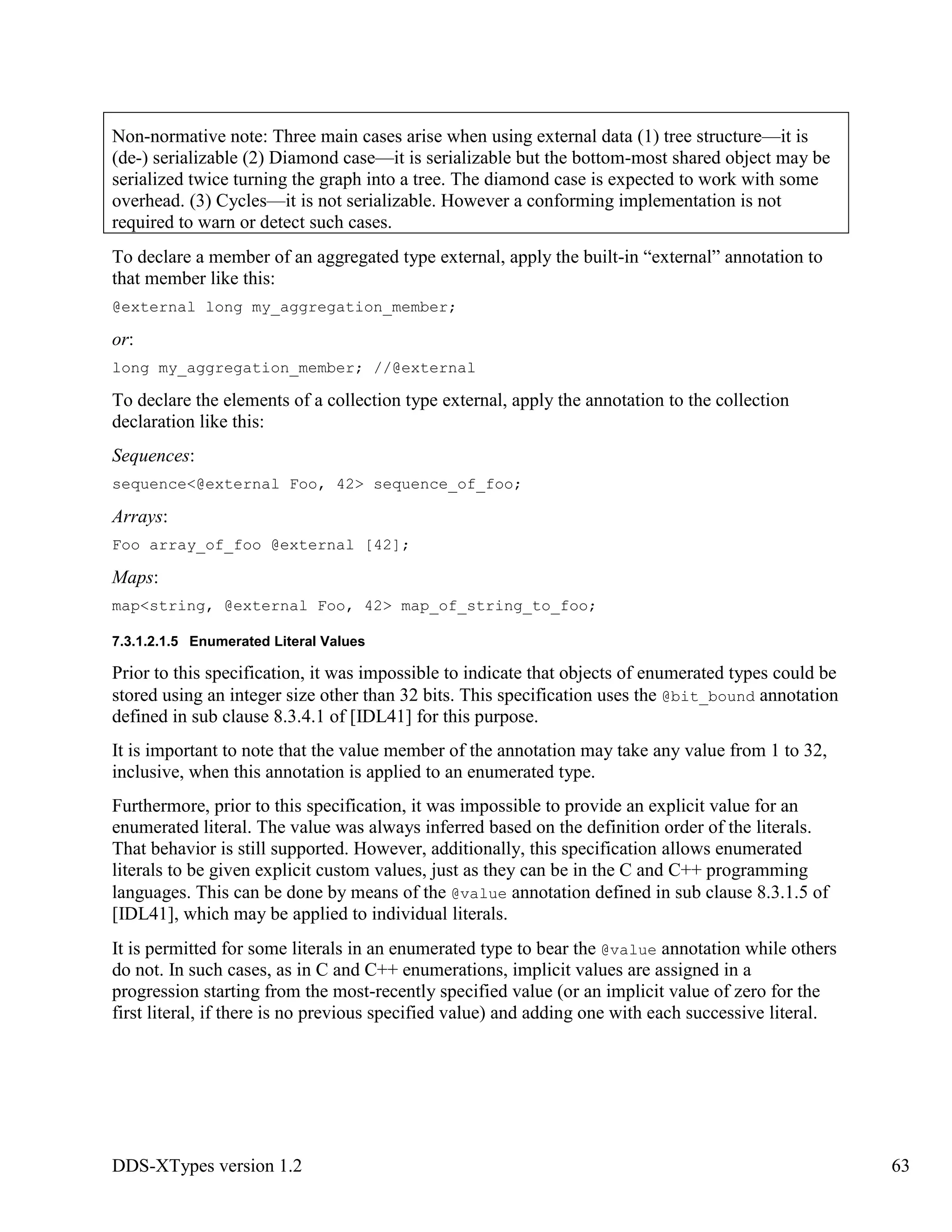 DDS-XTypes version 1.2 63
Non-normative note: Three main cases arise when using external data (1) tree structure—it is
(de-) serializable (2) Diamond case—it is serializable but the bottom-most shared object may be
serialized twice turning the graph into a tree. The diamond case is expected to work with some
overhead. (3) Cycles—it is not serializable. However a conforming implementation is not
required to warn or detect such cases.
To declare a member of an aggregated type external, apply the built-in “external” annotation to
that member like this:
@external long my_aggregation_member;
or:
long my_aggregation_member; //@external
To declare the elements of a collection type external, apply the annotation to the collection
declaration like this:
Sequences:
sequence<@external Foo, 42> sequence_of_foo;
Arrays:
Foo array_of_foo @external [42];
Maps:
map<string, @external Foo, 42> map_of_string_to_foo;
7.3.1.2.1.5 Enumerated Literal Values
Prior to this specification, it was impossible to indicate that objects of enumerated types could be
stored using an integer size other than 32 bits. This specification uses the @bit_bound annotation
defined in sub clause 8.3.4.1 of [IDL41] for this purpose.
It is important to note that the value member of the annotation may take any value from 1 to 32,
inclusive, when this annotation is applied to an enumerated type.
Furthermore, prior to this specification, it was impossible to provide an explicit value for an
enumerated literal. The value was always inferred based on the definition order of the literals.
That behavior is still supported. However, additionally, this specification allows enumerated
literals to be given explicit custom values, just as they can be in the C and C++ programming
languages. This can be done by means of the @value annotation defined in sub clause 8.3.1.5 of
[IDL41], which may be applied to individual literals.
It is permitted for some literals in an enumerated type to bear the @value annotation while others
do not. In such cases, as in C and C++ enumerations, implicit values are assigned in a
progression starting from the most-recently specified value (or an implicit value of zero for the
first literal, if there is no previous specified value) and adding one with each successive literal.
 