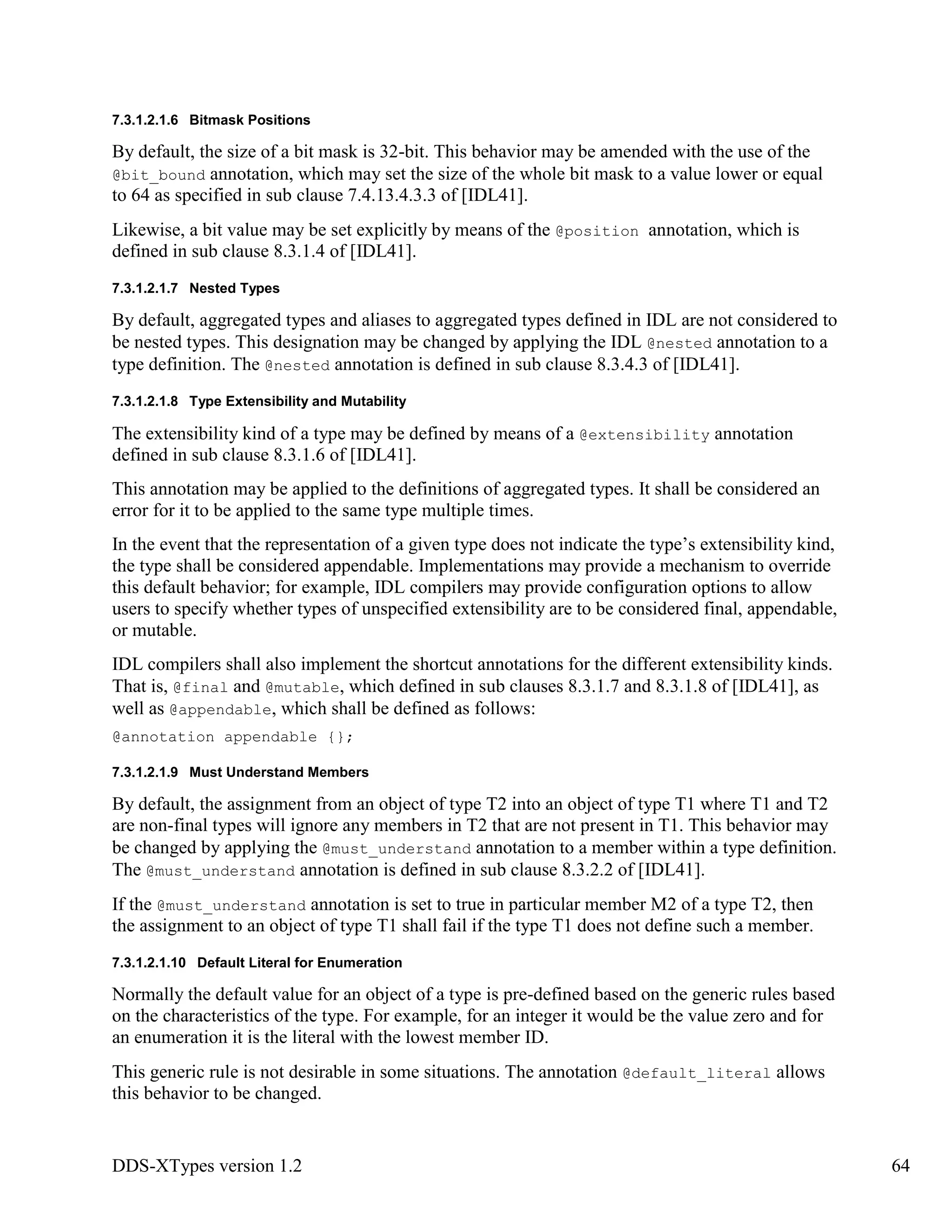 DDS-XTypes version 1.2 64
7.3.1.2.1.6 Bitmask Positions
By default, the size of a bit mask is 32-bit. This behavior may be amended with the use of the
@bit_bound annotation, which may set the size of the whole bit mask to a value lower or equal
to 64 as specified in sub clause 7.4.13.4.3.3 of [IDL41].
Likewise, a bit value may be set explicitly by means of the @position annotation, which is
defined in sub clause 8.3.1.4 of [IDL41].
7.3.1.2.1.7 Nested Types
By default, aggregated types and aliases to aggregated types defined in IDL are not considered to
be nested types. This designation may be changed by applying the IDL @nested annotation to a
type definition. The @nested annotation is defined in sub clause 8.3.4.3 of [IDL41].
7.3.1.2.1.8 Type Extensibility and Mutability
The extensibility kind of a type may be defined by means of a @extensibility annotation
defined in sub clause 8.3.1.6 of [IDL41].
This annotation may be applied to the definitions of aggregated types. It shall be considered an
error for it to be applied to the same type multiple times.
In the event that the representation of a given type does not indicate the type’s extensibility kind,
the type shall be considered appendable. Implementations may provide a mechanism to override
this default behavior; for example, IDL compilers may provide configuration options to allow
users to specify whether types of unspecified extensibility are to be considered final, appendable,
or mutable.
IDL compilers shall also implement the shortcut annotations for the different extensibility kinds.
That is, @final and @mutable, which defined in sub clauses 8.3.1.7 and 8.3.1.8 of [IDL41], as
well as @appendable, which shall be defined as follows:
@annotation appendable {};
7.3.1.2.1.9 Must Understand Members
By default, the assignment from an object of type T2 into an object of type T1 where T1 and T2
are non-final types will ignore any members in T2 that are not present in T1. This behavior may
be changed by applying the @must_understand annotation to a member within a type definition.
The @must_understand annotation is defined in sub clause 8.3.2.2 of [IDL41].
If the @must_understand annotation is set to true in particular member M2 of a type T2, then
the assignment to an object of type T1 shall fail if the type T1 does not define such a member.
7.3.1.2.1.10 Default Literal for Enumeration
Normally the default value for an object of a type is pre-defined based on the generic rules based
on the characteristics of the type. For example, for an integer it would be the value zero and for
an enumeration it is the literal with the lowest member ID.
This generic rule is not desirable in some situations. The annotation @default_literal allows
this behavior to be changed.
 