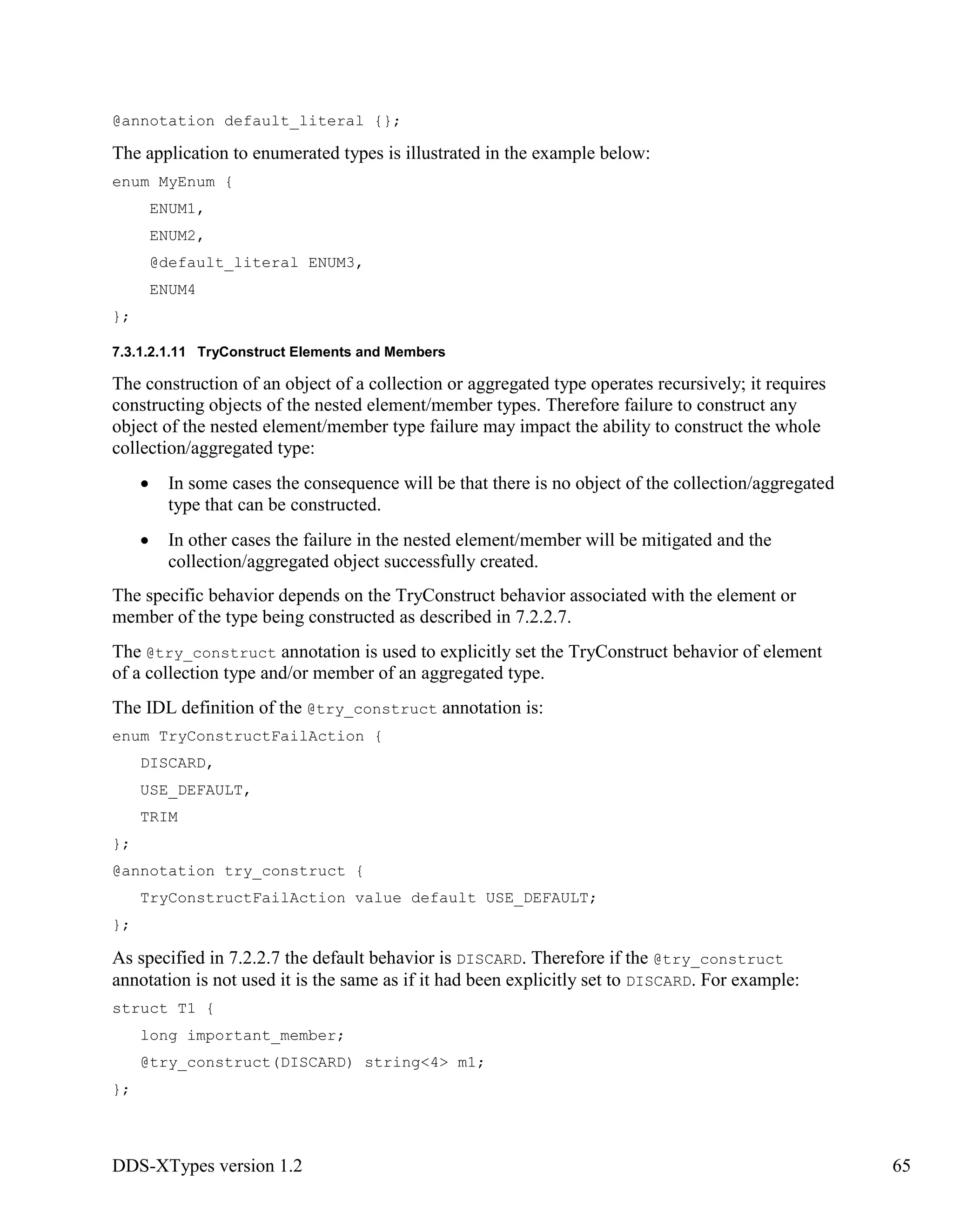 DDS-XTypes version 1.2 65
@annotation default_literal {};
The application to enumerated types is illustrated in the example below:
enum MyEnum {
ENUM1,
ENUM2,
@default_literal ENUM3,
ENUM4
};
7.3.1.2.1.11 TryConstruct Elements and Members
The construction of an object of a collection or aggregated type operates recursively; it requires
constructing objects of the nested element/member types. Therefore failure to construct any
object of the nested element/member type failure may impact the ability to construct the whole
collection/aggregated type:
In some cases the consequence will be that there is no object of the collection/aggregated
type that can be constructed.
In other cases the failure in the nested element/member will be mitigated and the
collection/aggregated object successfully created.
The specific behavior depends on the TryConstruct behavior associated with the element or
member of the type being constructed as described in 7.2.2.7.
The @try_construct annotation is used to explicitly set the TryConstruct behavior of element
of a collection type and/or member of an aggregated type.
The IDL definition of the @try_construct annotation is:
enum TryConstructFailAction {
DISCARD,
USE_DEFAULT,
TRIM
};
@annotation try_construct {
TryConstructFailAction value default USE_DEFAULT;
};
As specified in 7.2.2.7 the default behavior is DISCARD. Therefore if the @try_construct
annotation is not used it is the same as if it had been explicitly set to DISCARD. For example:
struct T1 {
long important_member;
@try_construct(DISCARD) string<4> m1;
};
 