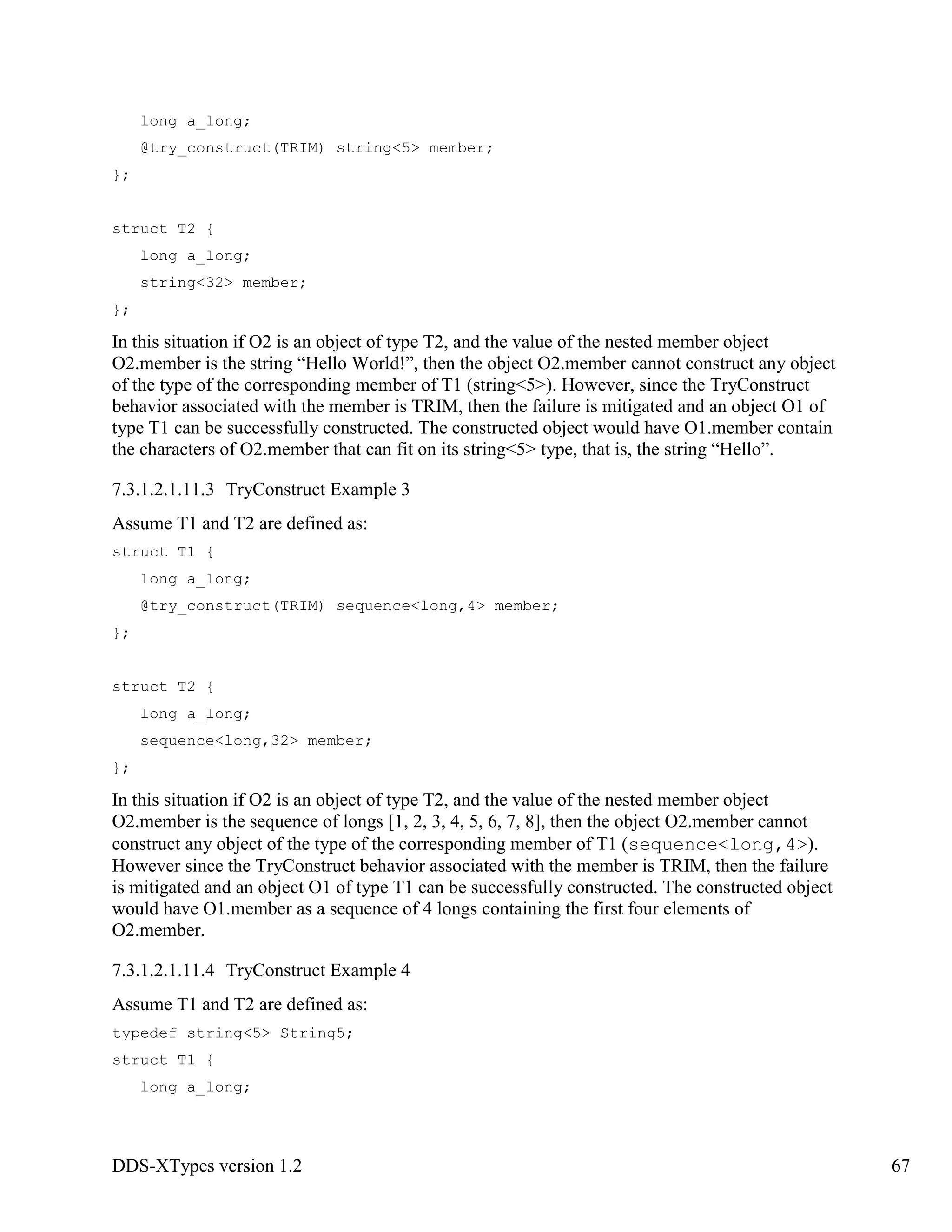 DDS-XTypes version 1.2 67
long a_long;
@try_construct(TRIM) string<5> member;
};
struct T2 {
long a_long;
string<32> member;
};
In this situation if O2 is an object of type T2, and the value of the nested member object
O2.member is the string “Hello World!”, then the object O2.member cannot construct any object
of the type of the corresponding member of T1 (string<5>). However, since the TryConstruct
behavior associated with the member is TRIM, then the failure is mitigated and an object O1 of
type T1 can be successfully constructed. The constructed object would have O1.member contain
the characters of O2.member that can fit on its string<5> type, that is, the string “Hello”.
7.3.1.2.1.11.3 TryConstruct Example 3
Assume T1 and T2 are defined as:
struct T1 {
long a_long;
@try_construct(TRIM) sequence<long,4> member;
};
struct T2 {
long a_long;
sequence<long,32> member;
};
In this situation if O2 is an object of type T2, and the value of the nested member object
O2.member is the sequence of longs [1, 2, 3, 4, 5, 6, 7, 8], then the object O2.member cannot
construct any object of the type of the corresponding member of T1 (sequence<long,4>).
However since the TryConstruct behavior associated with the member is TRIM, then the failure
is mitigated and an object O1 of type T1 can be successfully constructed. The constructed object
would have O1.member as a sequence of 4 longs containing the first four elements of
O2.member.
7.3.1.2.1.11.4 TryConstruct Example 4
Assume T1 and T2 are defined as:
typedef string<5> String5;
struct T1 {
long a_long;
 