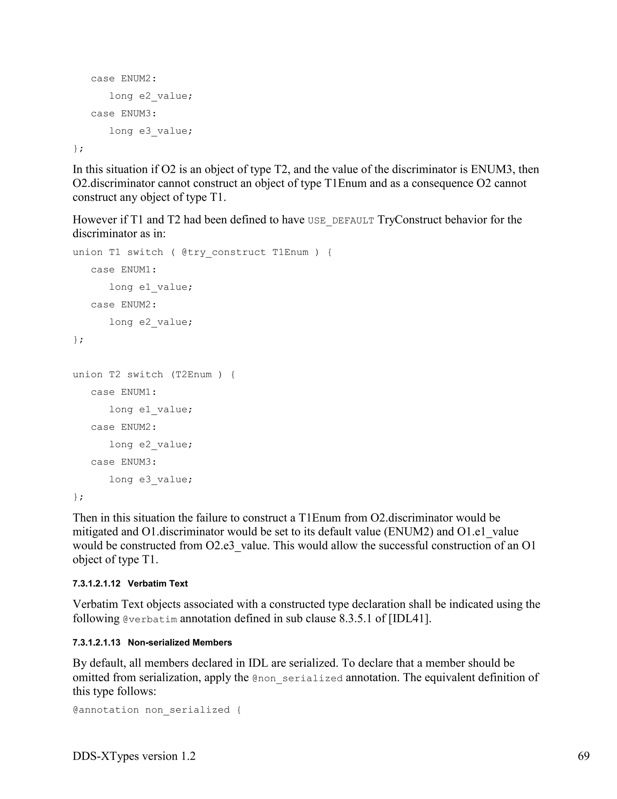 DDS-XTypes version 1.2 69
case ENUM2:
long e2_value;
case ENUM3:
long e3_value;
};
In this situation if O2 is an object of type T2, and the value of the discriminator is ENUM3, then
O2.discriminator cannot construct an object of type T1Enum and as a consequence O2 cannot
construct any object of type T1.
However if T1 and T2 had been defined to have USE_DEFAULT TryConstruct behavior for the
discriminator as in:
union T1 switch ( @try_construct T1Enum ) {
case ENUM1:
long e1_value;
case ENUM2:
long e2_value;
};
union T2 switch (T2Enum ) {
case ENUM1:
long e1_value;
case ENUM2:
long e2_value;
case ENUM3:
long e3_value;
};
Then in this situation the failure to construct a T1Enum from O2.discriminator would be
mitigated and O1.discriminator would be set to its default value (ENUM2) and O1.e1_value
would be constructed from O2.e3_value. This would allow the successful construction of an O1
object of type T1.
7.3.1.2.1.12 Verbatim Text
Verbatim Text objects associated with a constructed type declaration shall be indicated using the
following @verbatim annotation defined in sub clause 8.3.5.1 of [IDL41].
7.3.1.2.1.13 Non-serialized Members
By default, all members declared in IDL are serialized. To declare that a member should be
omitted from serialization, apply the @non_serialized annotation. The equivalent definition of
this type follows:
@annotation non_serialized {
 