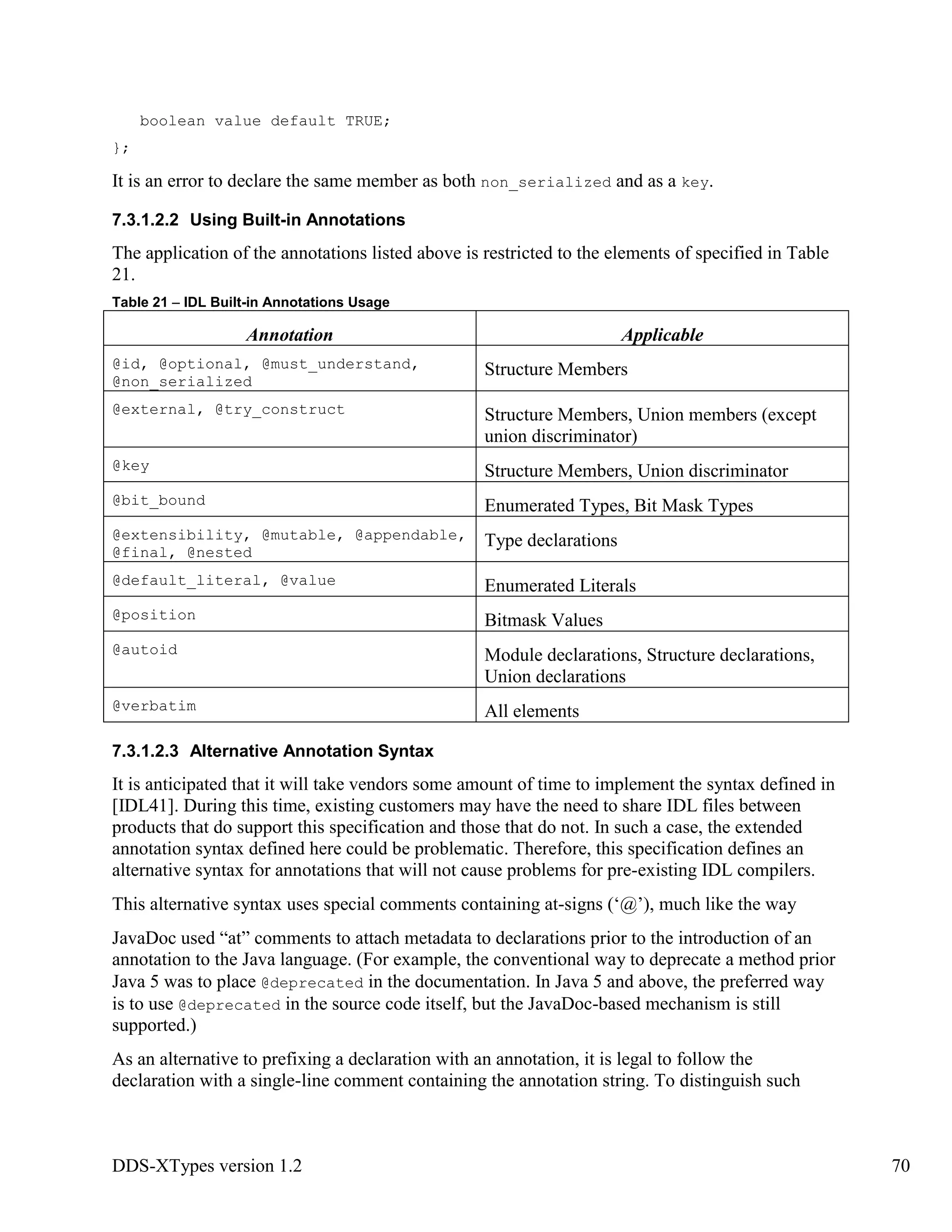 DDS-XTypes version 1.2 70
boolean value default TRUE;
};
It is an error to declare the same member as both non_serialized and as a key.
7.3.1.2.2 Using Built-in Annotations
The application of the annotations listed above is restricted to the elements of specified in Table
21.
Table 21 – IDL Built-in Annotations Usage
Annotation Applicable
@id, @optional, @must_understand,
@non_serialized
Structure Members
@external, @try_construct Structure Members, Union members (except
union discriminator)
@key Structure Members, Union discriminator
@bit_bound Enumerated Types, Bit Mask Types
@extensibility, @mutable, @appendable,
@final, @nested
Type declarations
@default_literal, @value Enumerated Literals
@position Bitmask Values
@autoid Module declarations, Structure declarations,
Union declarations
@verbatim All elements
7.3.1.2.3 Alternative Annotation Syntax
It is anticipated that it will take vendors some amount of time to implement the syntax defined in
[IDL41]. During this time, existing customers may have the need to share IDL files between
products that do support this specification and those that do not. In such a case, the extended
annotation syntax defined here could be problematic. Therefore, this specification defines an
alternative syntax for annotations that will not cause problems for pre-existing IDL compilers.
This alternative syntax uses special comments containing at-signs (‘@’), much like the way
JavaDoc used “at” comments to attach metadata to declarations prior to the introduction of an
annotation to the Java language. (For example, the conventional way to deprecate a method prior
Java 5 was to place @deprecated in the documentation. In Java 5 and above, the preferred way
is to use @deprecated in the source code itself, but the JavaDoc-based mechanism is still
supported.)
As an alternative to prefixing a declaration with an annotation, it is legal to follow the
declaration with a single-line comment containing the annotation string. To distinguish such
 
