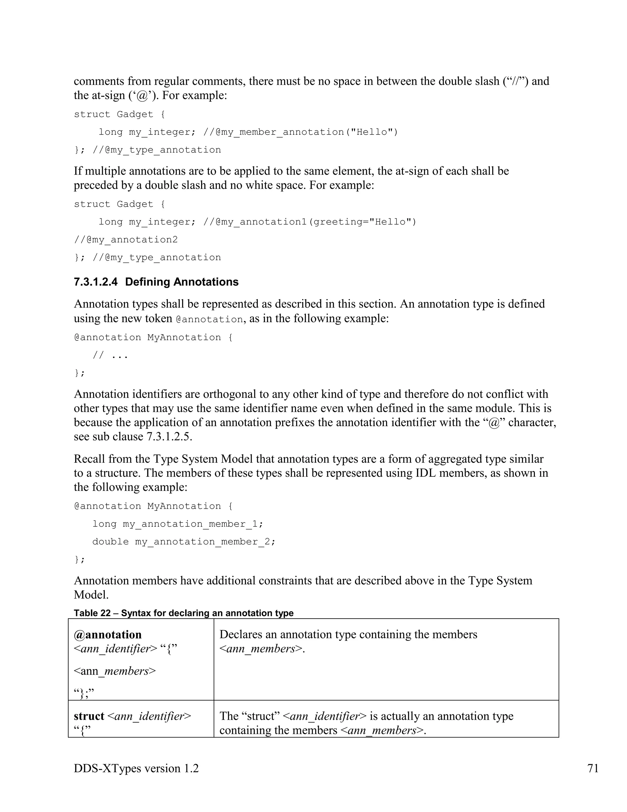 DDS-XTypes version 1.2 71
comments from regular comments, there must be no space in between the double slash (“//”) and
the at-sign (‘@’). For example:
struct Gadget {
long my_integer; //@my_member_annotation("Hello")
}; //@my_type_annotation
If multiple annotations are to be applied to the same element, the at-sign of each shall be
preceded by a double slash and no white space. For example:
struct Gadget {
long my_integer; //@my_annotation1(greeting="Hello")
//@my_annotation2
}; //@my_type_annotation
7.3.1.2.4 Defining Annotations
Annotation types shall be represented as described in this section. An annotation type is defined
using the new token @annotation, as in the following example:
@annotation MyAnnotation {
// ...
};
Annotation identifiers are orthogonal to any other kind of type and therefore do not conflict with
other types that may use the same identifier name even when defined in the same module. This is
because the application of an annotation prefixes the annotation identifier with the “@” character,
see sub clause 7.3.1.2.5.
Recall from the Type System Model that annotation types are a form of aggregated type similar
to a structure. The members of these types shall be represented using IDL members, as shown in
the following example:
@annotation MyAnnotation {
long my_annotation_member_1;
double my_annotation_member_2;
};
Annotation members have additional constraints that are described above in the Type System
Model.
Table 22 – Syntax for declaring an annotation type
@annotation
<ann_identifier> “{”
<ann_members>
“};”
Declares an annotation type containing the members
<ann_members>.
struct <ann_identifier>
“{”
The “struct” <ann_identifier> is actually an annotation type
containing the members <ann_members>.
 