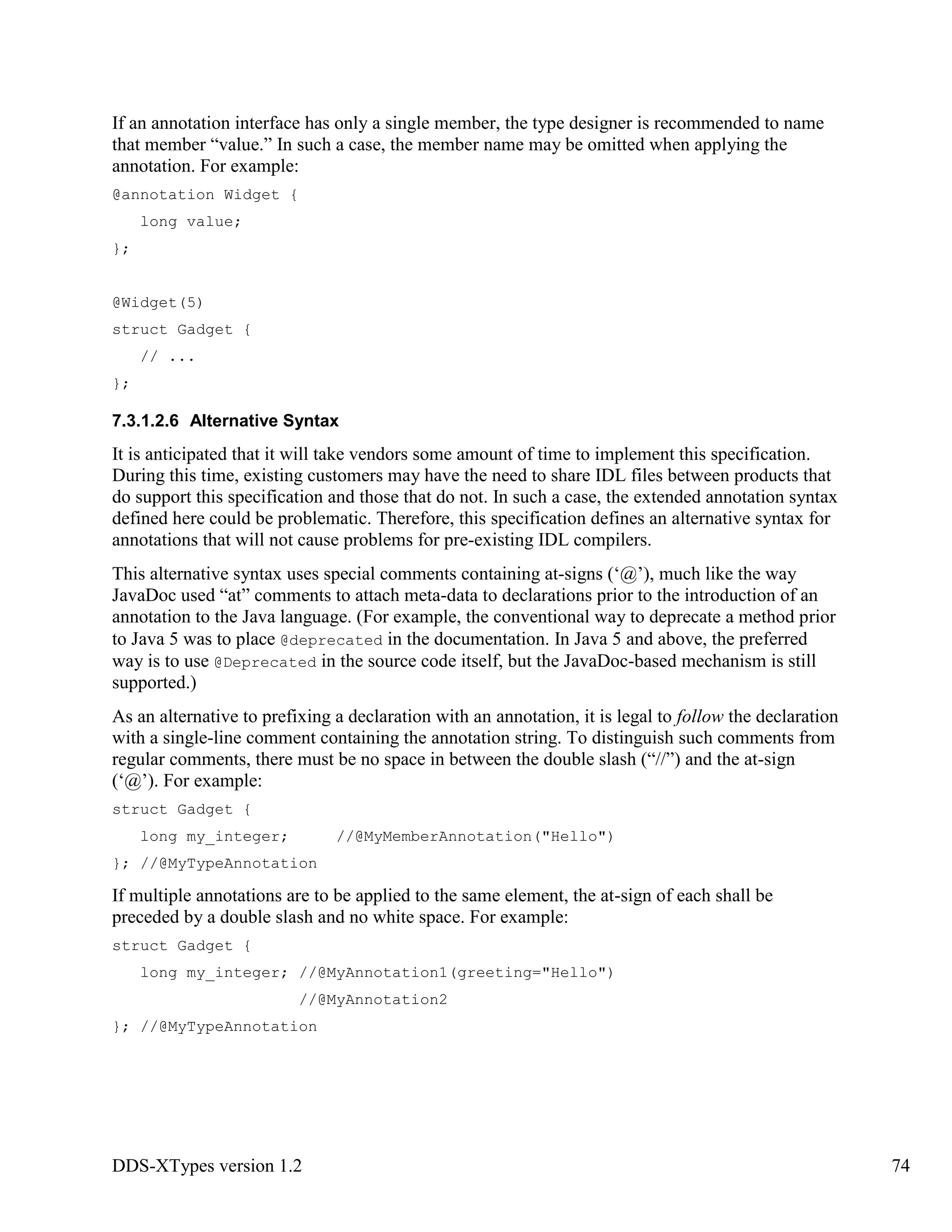 DDS-XTypes version 1.2 74
If an annotation interface has only a single member, the type designer is recommended to name
that member “value.” In such a case, the member name may be omitted when applying the
annotation. For example:
@annotation Widget {
long value;
};
@Widget(5)
struct Gadget {
// ...
};
7.3.1.2.6 Alternative Syntax
It is anticipated that it will take vendors some amount of time to implement this specification.
During this time, existing customers may have the need to share IDL files between products that
do support this specification and those that do not. In such a case, the extended annotation syntax
defined here could be problematic. Therefore, this specification defines an alternative syntax for
annotations that will not cause problems for pre-existing IDL compilers.
This alternative syntax uses special comments containing at-signs (‘@’), much like the way
JavaDoc used “at” comments to attach meta-data to declarations prior to the introduction of an
annotation to the Java language. (For example, the conventional way to deprecate a method prior
to Java 5 was to place @deprecated in the documentation. In Java 5 and above, the preferred
way is to use @Deprecated in the source code itself, but the JavaDoc-based mechanism is still
supported.)
As an alternative to prefixing a declaration with an annotation, it is legal to follow the declaration
with a single-line comment containing the annotation string. To distinguish such comments from
regular comments, there must be no space in between the double slash (“//”) and the at-sign
(‘@’). For example:
struct Gadget {
long my_integer; //@MyMemberAnnotation("Hello")
}; //@MyTypeAnnotation
If multiple annotations are to be applied to the same element, the at-sign of each shall be
preceded by a double slash and no white space. For example:
struct Gadget {
long my_integer; //@MyAnnotation1(greeting="Hello")
//@MyAnnotation2
}; //@MyTypeAnnotation
 