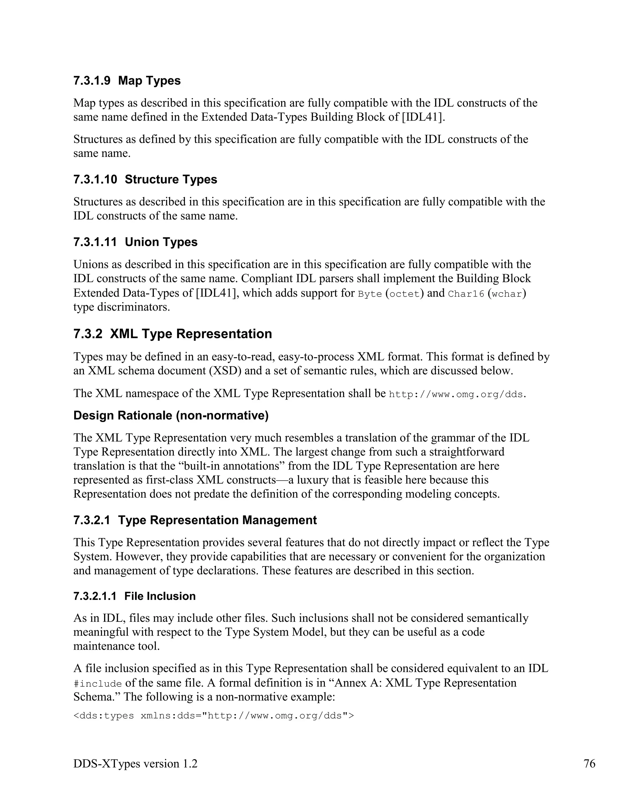 DDS-XTypes version 1.2 76
7.3.1.9 Map Types
Map types as described in this specification are fully compatible with the IDL constructs of the
same name defined in the Extended Data-Types Building Block of [IDL41].
Structures as defined by this specification are fully compatible with the IDL constructs of the
same name.
7.3.1.10 Structure Types
Structures as described in this specification are in this specification are fully compatible with the
IDL constructs of the same name.
7.3.1.11 Union Types
Unions as described in this specification are in this specification are fully compatible with the
IDL constructs of the same name. Compliant IDL parsers shall implement the Building Block
Extended Data-Types of [IDL41], which adds support for Byte (octet) and Char16 (wchar)
type discriminators.
7.3.2 XML Type Representation
Types may be defined in an easy-to-read, easy-to-process XML format. This format is defined by
an XML schema document (XSD) and a set of semantic rules, which are discussed below.
The XML namespace of the XML Type Representation shall be http://www.omg.org/dds.
Design Rationale (non-normative)
The XML Type Representation very much resembles a translation of the grammar of the IDL
Type Representation directly into XML. The largest change from such a straightforward
translation is that the “built-in annotations” from the IDL Type Representation are here
represented as first-class XML constructs—a luxury that is feasible here because this
Representation does not predate the definition of the corresponding modeling concepts.
7.3.2.1 Type Representation Management
This Type Representation provides several features that do not directly impact or reflect the Type
System. However, they provide capabilities that are necessary or convenient for the organization
and management of type declarations. These features are described in this section.
7.3.2.1.1 File Inclusion
As in IDL, files may include other files. Such inclusions shall not be considered semantically
meaningful with respect to the Type System Model, but they can be useful as a code
maintenance tool.
A file inclusion specified as in this Type Representation shall be considered equivalent to an IDL
#include of the same file. A formal definition is in “Annex A: XML Type Representation
Schema.” The following is a non-normative example:
<dds:types xmlns:dds="http://www.omg.org/dds">
 