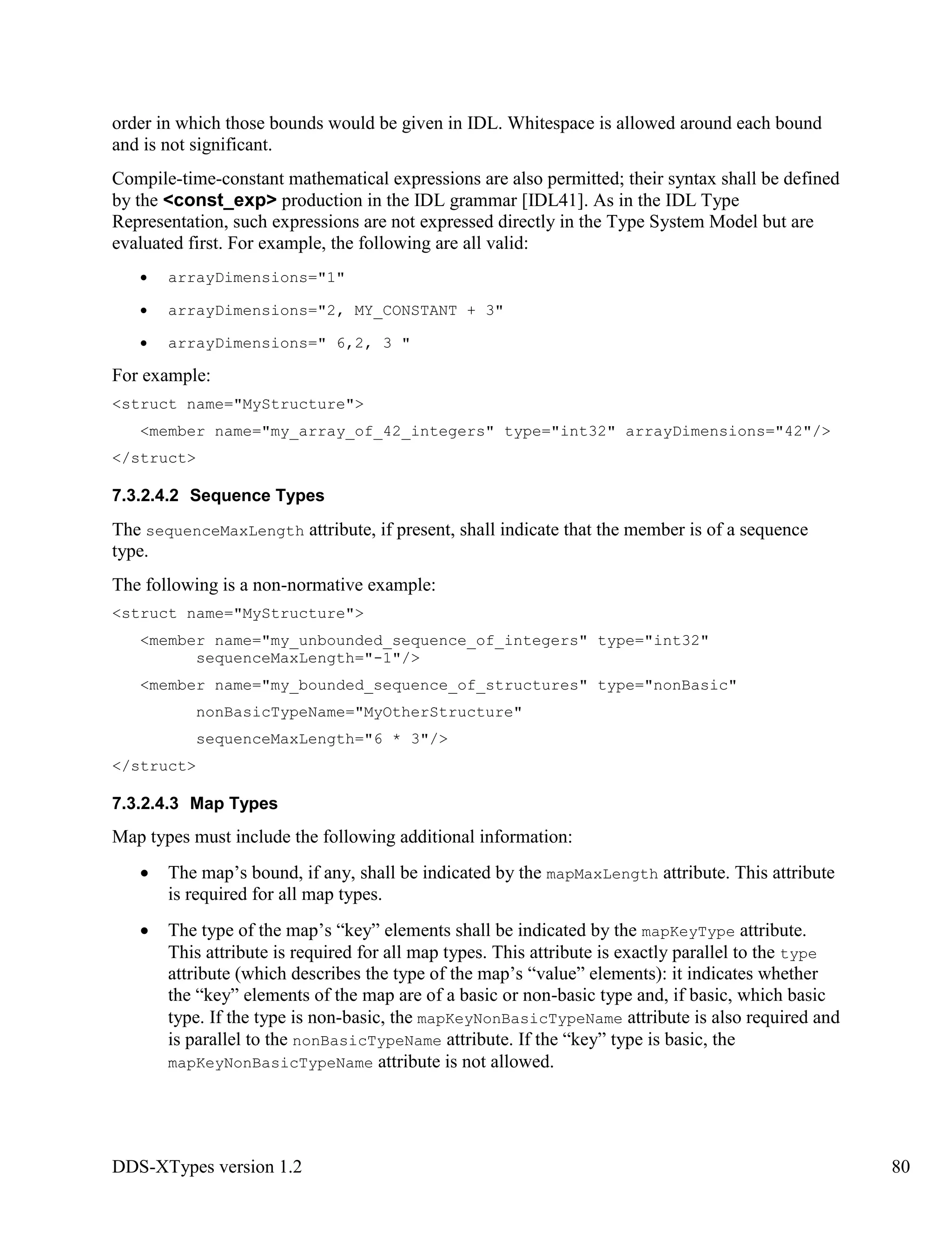 DDS-XTypes version 1.2 80
order in which those bounds would be given in IDL. Whitespace is allowed around each bound
and is not significant.
Compile-time-constant mathematical expressions are also permitted; their syntax shall be defined
by the <const_exp> production in the IDL grammar [IDL41]. As in the IDL Type
Representation, such expressions are not expressed directly in the Type System Model but are
evaluated first. For example, the following are all valid:
arrayDimensions="1"
arrayDimensions="2, MY_CONSTANT + 3"
arrayDimensions=" 6,2, 3 "
For example:
<struct name="MyStructure">
<member name="my_array_of_42_integers" type="int32" arrayDimensions="42"/>
</struct>
7.3.2.4.2 Sequence Types
The sequenceMaxLength attribute, if present, shall indicate that the member is of a sequence
type.
The following is a non-normative example:
<struct name="MyStructure">
<member name="my_unbounded_sequence_of_integers" type="int32"
sequenceMaxLength="-1"/>
<member name="my_bounded_sequence_of_structures" type="nonBasic"
nonBasicTypeName="MyOtherStructure"
sequenceMaxLength="6 * 3"/>
</struct>
7.3.2.4.3 Map Types
Map types must include the following additional information:
The map’s bound, if any, shall be indicated by the mapMaxLength attribute. This attribute
is required for all map types.
The type of the map’s “key” elements shall be indicated by the mapKeyType attribute.
This attribute is required for all map types. This attribute is exactly parallel to the type
attribute (which describes the type of the map’s “value” elements): it indicates whether
the “key” elements of the map are of a basic or non-basic type and, if basic, which basic
type. If the type is non-basic, the mapKeyNonBasicTypeName attribute is also required and
is parallel to the nonBasicTypeName attribute. If the “key” type is basic, the
mapKeyNonBasicTypeName attribute is not allowed.
 