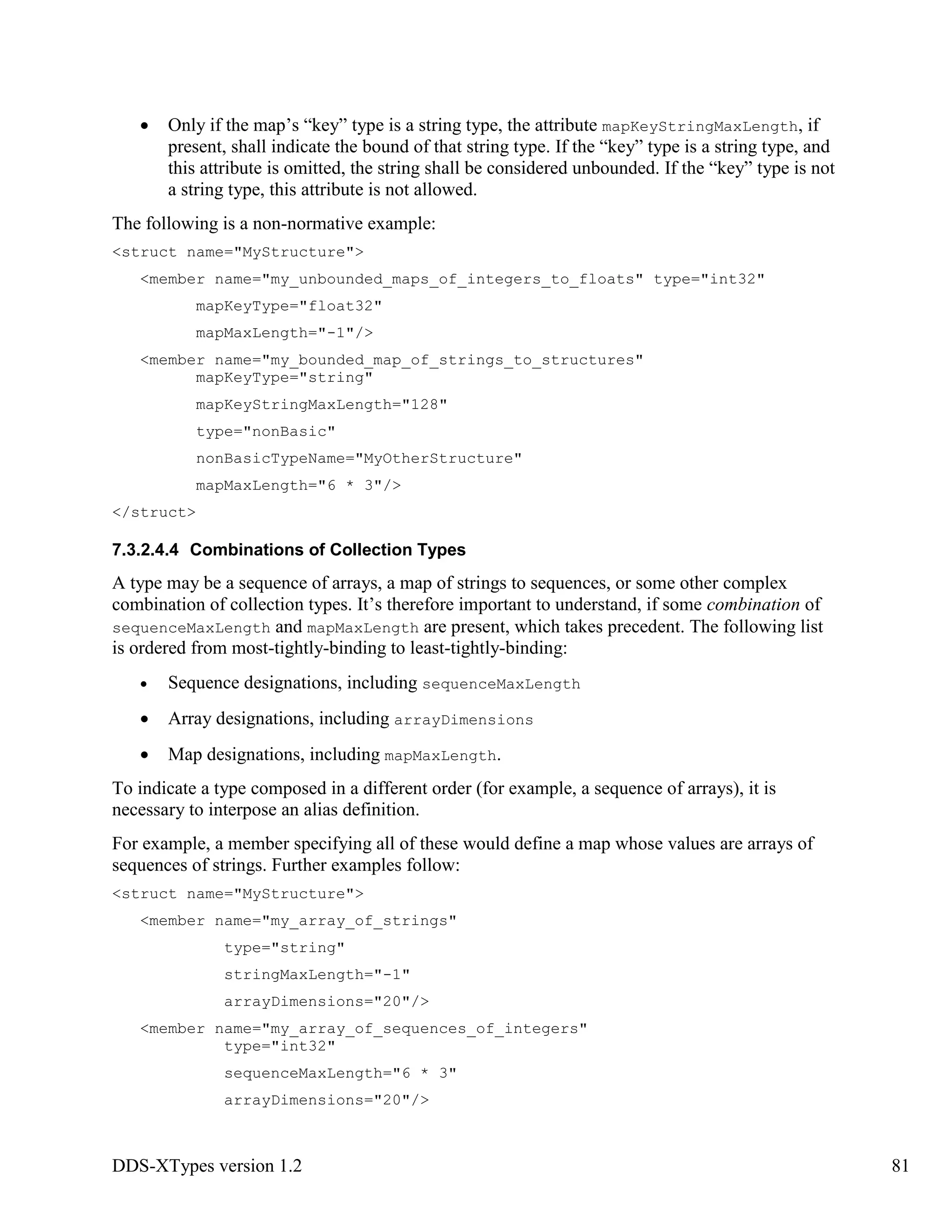 DDS-XTypes version 1.2 81
Only if the map’s “key” type is a string type, the attribute mapKeyStringMaxLength, if
present, shall indicate the bound of that string type. If the “key” type is a string type, and
this attribute is omitted, the string shall be considered unbounded. If the “key” type is not
a string type, this attribute is not allowed.
The following is a non-normative example:
<struct name="MyStructure">
<member name="my_unbounded_maps_of_integers_to_floats" type="int32"
mapKeyType="float32"
mapMaxLength="-1"/>
<member name="my_bounded_map_of_strings_to_structures"
mapKeyType="string"
mapKeyStringMaxLength="128"
type="nonBasic"
nonBasicTypeName="MyOtherStructure"
mapMaxLength="6 * 3"/>
</struct>
7.3.2.4.4 Combinations of Collection Types
A type may be a sequence of arrays, a map of strings to sequences, or some other complex
combination of collection types. It’s therefore important to understand, if some combination of
sequenceMaxLength and mapMaxLength are present, which takes precedent. The following list
is ordered from most-tightly-binding to least-tightly-binding:
Sequence designations, including sequenceMaxLength
Array designations, including arrayDimensions
Map designations, including mapMaxLength.
To indicate a type composed in a different order (for example, a sequence of arrays), it is
necessary to interpose an alias definition.
For example, a member specifying all of these would define a map whose values are arrays of
sequences of strings. Further examples follow:
<struct name="MyStructure">
<member name="my_array_of_strings"
type="string"
stringMaxLength="-1"
arrayDimensions="20"/>
<member name="my_array_of_sequences_of_integers"
type="int32"
sequenceMaxLength="6 * 3"
arrayDimensions="20"/>
 