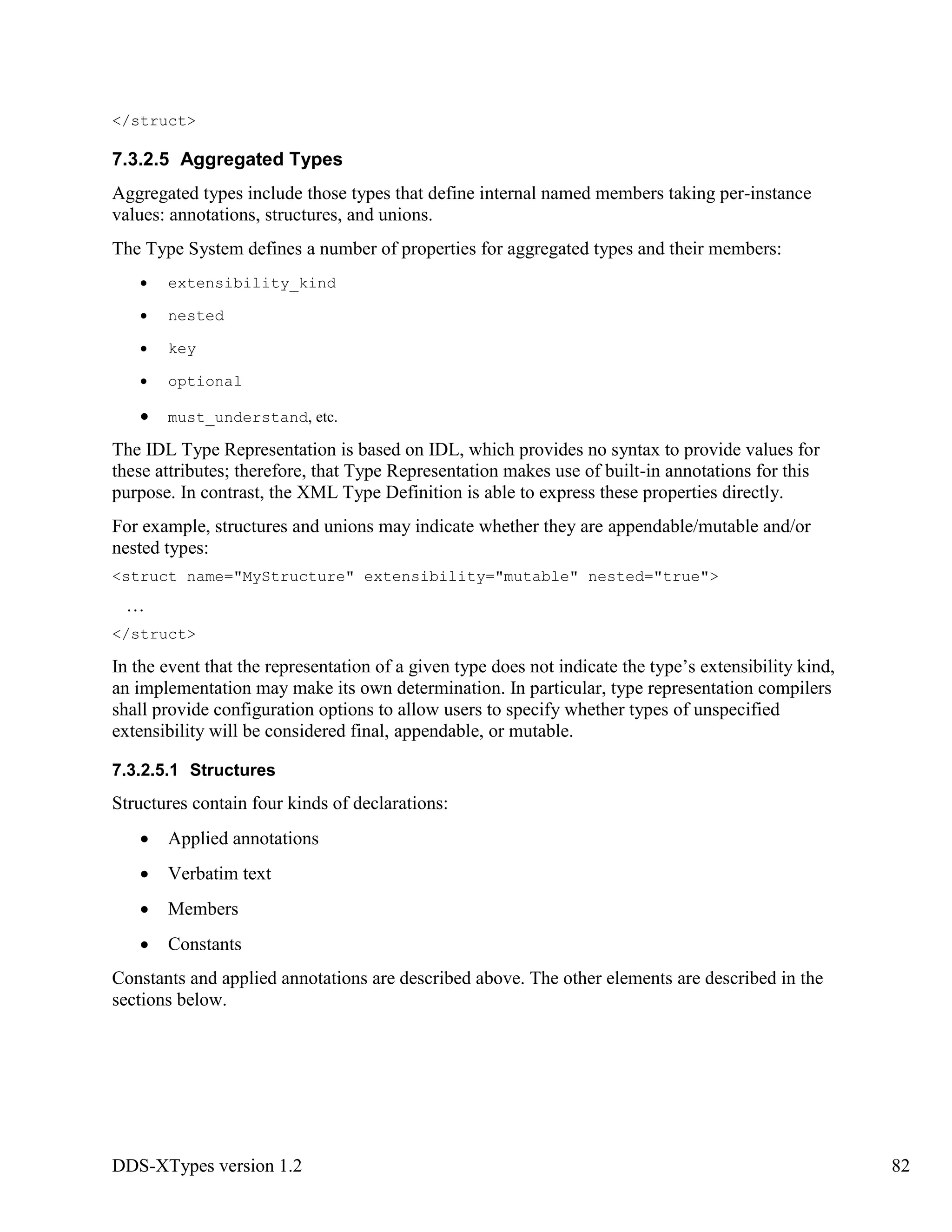 DDS-XTypes version 1.2 82
</struct>
7.3.2.5 Aggregated Types
Aggregated types include those types that define internal named members taking per-instance
values: annotations, structures, and unions.
The Type System defines a number of properties for aggregated types and their members:
extensibility_kind
nested
key
optional
must_understand, etc.
The IDL Type Representation is based on IDL, which provides no syntax to provide values for
these attributes; therefore, that Type Representation makes use of built-in annotations for this
purpose. In contrast, the XML Type Definition is able to express these properties directly.
For example, structures and unions may indicate whether they are appendable/mutable and/or
nested types:
<struct name="MyStructure" extensibility="mutable" nested="true">
…
</struct>
In the event that the representation of a given type does not indicate the type’s extensibility kind,
an implementation may make its own determination. In particular, type representation compilers
shall provide configuration options to allow users to specify whether types of unspecified
extensibility will be considered final, appendable, or mutable.
7.3.2.5.1 Structures
Structures contain four kinds of declarations:
Applied annotations
Verbatim text
Members
Constants
Constants and applied annotations are described above. The other elements are described in the
sections below.
 