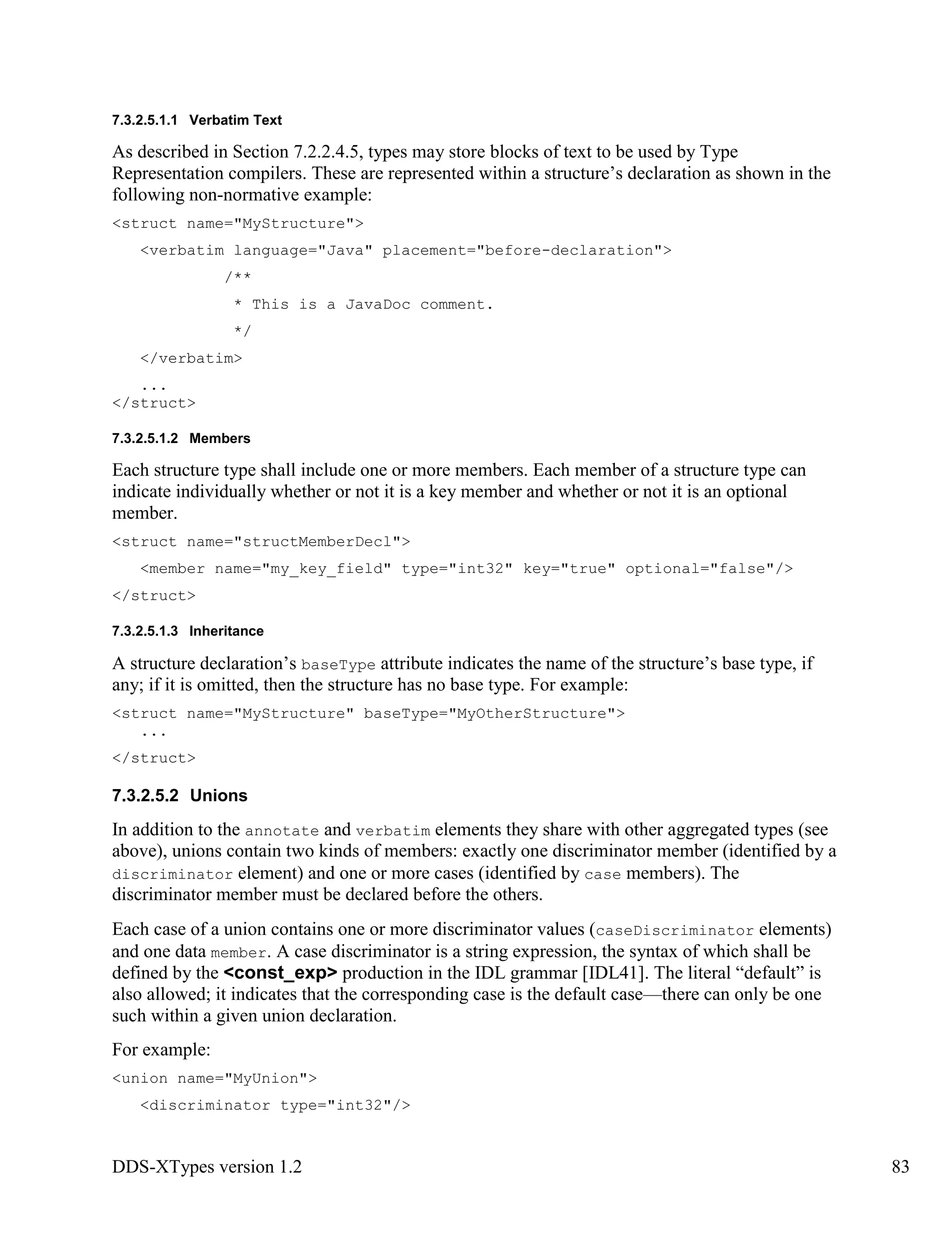 DDS-XTypes version 1.2 83
7.3.2.5.1.1 Verbatim Text
As described in Section 7.2.2.4.5, types may store blocks of text to be used by Type
Representation compilers. These are represented within a structure’s declaration as shown in the
following non-normative example:
<struct name="MyStructure">
<verbatim language="Java" placement="before-declaration">
/**
* This is a JavaDoc comment.
*/
</verbatim>
...
</struct>
7.3.2.5.1.2 Members
Each structure type shall include one or more members. Each member of a structure type can
indicate individually whether or not it is a key member and whether or not it is an optional
member.
<struct name="structMemberDecl">
<member name="my_key_field" type="int32" key="true" optional="false"/>
</struct>
7.3.2.5.1.3 Inheritance
A structure declaration’s baseType attribute indicates the name of the structure’s base type, if
any; if it is omitted, then the structure has no base type. For example:
<struct name="MyStructure" baseType="MyOtherStructure">
...
</struct>
7.3.2.5.2 Unions
In addition to the annotate and verbatim elements they share with other aggregated types (see
above), unions contain two kinds of members: exactly one discriminator member (identified by a
discriminator element) and one or more cases (identified by case members). The
discriminator member must be declared before the others.
Each case of a union contains one or more discriminator values (caseDiscriminator elements)
and one data member. A case discriminator is a string expression, the syntax of which shall be
defined by the <const_exp> production in the IDL grammar [IDL41]. The literal “default” is
also allowed; it indicates that the corresponding case is the default case—there can only be one
such within a given union declaration.
For example:
<union name="MyUnion">
<discriminator type="int32"/>
 