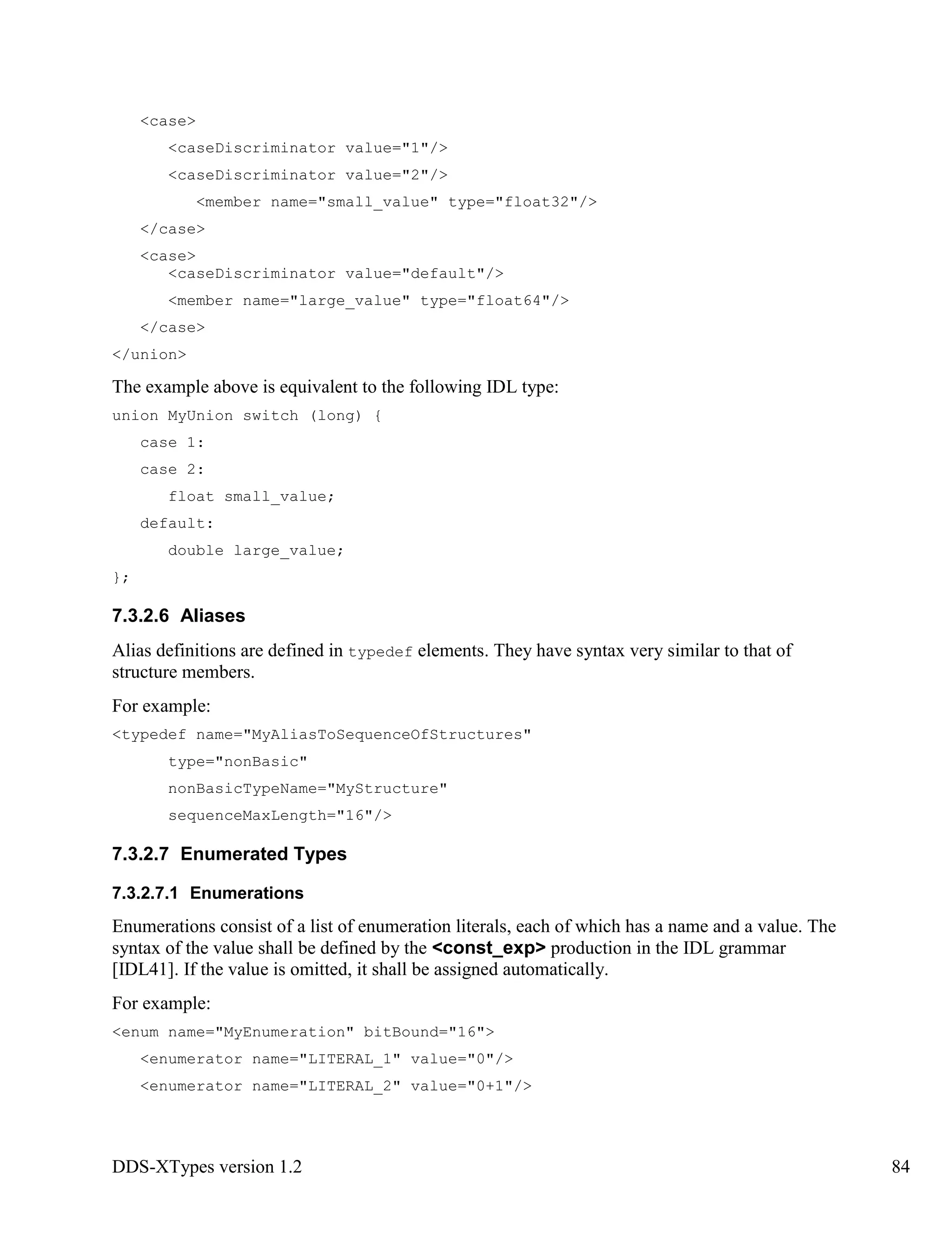 DDS-XTypes version 1.2 84
<case>
<caseDiscriminator value="1"/>
<caseDiscriminator value="2"/>
<member name="small_value" type="float32"/>
</case>
<case>
<caseDiscriminator value="default"/>
<member name="large_value" type="float64"/>
</case>
</union>
The example above is equivalent to the following IDL type:
union MyUnion switch (long) {
case 1:
case 2:
float small_value;
default:
double large_value;
};
7.3.2.6 Aliases
Alias definitions are defined in typedef elements. They have syntax very similar to that of
structure members.
For example:
<typedef name="MyAliasToSequenceOfStructures"
type="nonBasic"
nonBasicTypeName="MyStructure"
sequenceMaxLength="16"/>
7.3.2.7 Enumerated Types
7.3.2.7.1 Enumerations
Enumerations consist of a list of enumeration literals, each of which has a name and a value. The
syntax of the value shall be defined by the <const_exp> production in the IDL grammar
[IDL41]. If the value is omitted, it shall be assigned automatically.
For example:
<enum name="MyEnumeration" bitBound="16">
<enumerator name="LITERAL_1" value="0"/>
<enumerator name="LITERAL_2" value="0+1"/>
 
