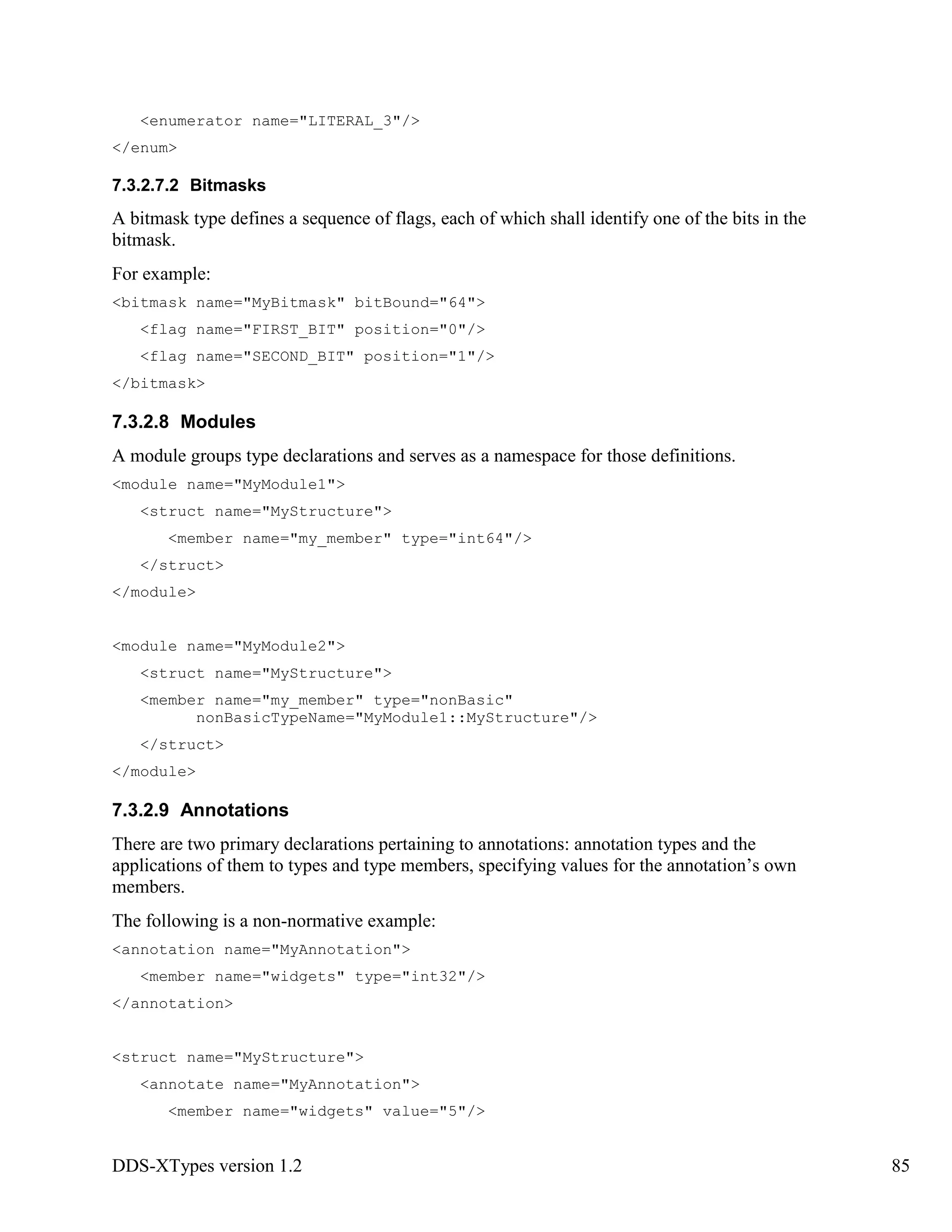 DDS-XTypes version 1.2 85
<enumerator name="LITERAL_3"/>
</enum>
7.3.2.7.2 Bitmasks
A bitmask type defines a sequence of flags, each of which shall identify one of the bits in the
bitmask.
For example:
<bitmask name="MyBitmask" bitBound="64">
<flag name="FIRST_BIT" position="0"/>
<flag name="SECOND_BIT" position="1"/>
</bitmask>
7.3.2.8 Modules
A module groups type declarations and serves as a namespace for those definitions.
<module name="MyModule1">
<struct name="MyStructure">
<member name="my_member" type="int64"/>
</struct>
</module>
<module name="MyModule2">
<struct name="MyStructure">
<member name="my_member" type="nonBasic"
nonBasicTypeName="MyModule1::MyStructure"/>
</struct>
</module>
7.3.2.9 Annotations
There are two primary declarations pertaining to annotations: annotation types and the
applications of them to types and type members, specifying values for the annotation’s own
members.
The following is a non-normative example:
<annotation name="MyAnnotation">
<member name="widgets" type="int32"/>
</annotation>
<struct name="MyStructure">
<annotate name="MyAnnotation">
<member name="widgets" value="5"/>
 