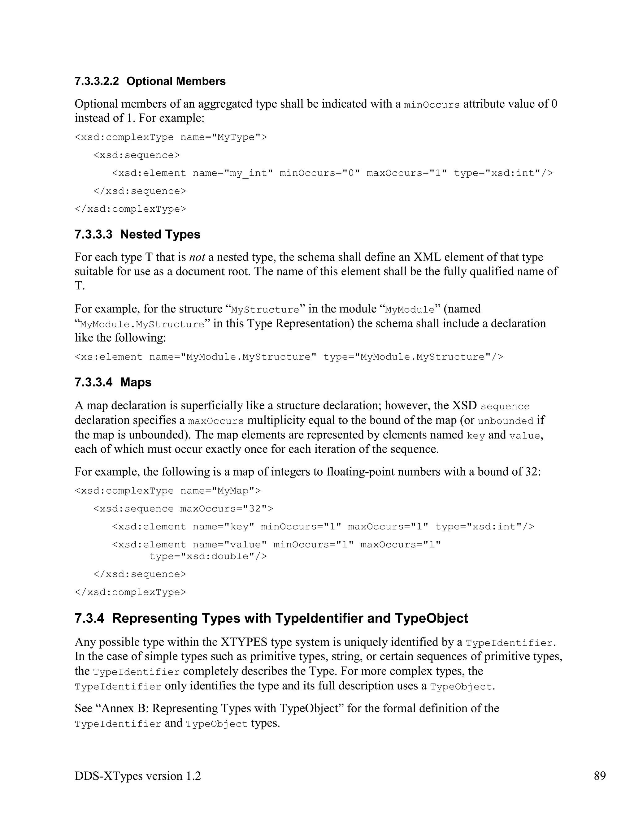 DDS-XTypes version 1.2 89
7.3.3.2.2 Optional Members
Optional members of an aggregated type shall be indicated with a minOccurs attribute value of 0
instead of 1. For example:
<xsd:complexType name="MyType">
<xsd:sequence>
<xsd:element name="my_int" minOccurs="0" maxOccurs="1" type="xsd:int"/>
</xsd:sequence>
</xsd:complexType>
7.3.3.3 Nested Types
For each type T that is not a nested type, the schema shall define an XML element of that type
suitable for use as a document root. The name of this element shall be the fully qualified name of
T.
For example, for the structure “MyStructure” in the module “MyModule” (named
“MyModule.MyStructure” in this Type Representation) the schema shall include a declaration
like the following:
<xs:element name="MyModule.MyStructure" type="MyModule.MyStructure"/>
7.3.3.4 Maps
A map declaration is superficially like a structure declaration; however, the XSD sequence
declaration specifies a maxOccurs multiplicity equal to the bound of the map (or unbounded if
the map is unbounded). The map elements are represented by elements named key and value,
each of which must occur exactly once for each iteration of the sequence.
For example, the following is a map of integers to floating-point numbers with a bound of 32:
<xsd:complexType name="MyMap">
<xsd:sequence maxOccurs="32">
<xsd:element name="key" minOccurs="1" maxOccurs="1" type="xsd:int"/>
<xsd:element name="value" minOccurs="1" maxOccurs="1"
type="xsd:double"/>
</xsd:sequence>
</xsd:complexType>
7.3.4 Representing Types with TypeIdentifier and TypeObject
Any possible type within the XTYPES type system is uniquely identified by a TypeIdentifier.
In the case of simple types such as primitive types, string, or certain sequences of primitive types,
the TypeIdentifier completely describes the Type. For more complex types, the
TypeIdentifier only identifies the type and its full description uses a TypeObject.
See “Annex B: Representing Types with TypeObject” for the formal definition of the
TypeIdentifier and TypeObject types.
 
