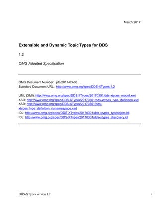 DDS-XTypes version 1.2 i
March 2017
Extensible and Dynamic Topic Types for DDS
1.2
OMG Adopted Specification
OMG Document Number: ptc/2017-03-06
Standard Document URL: http://www.omg.org/spec/DDS-XTypes/1.2
UML (XMI): http://www.omg.org/spec/DDS-XTypes/20170301/dds-xtypes_model.xmi
XSD: http://www.omg.org/spec/DDS-XTypes/20170301/dds-xtypes_type_definition.xsd
XSD: http://www.omg.org/spec/DDS-XTypes/20170301/dds-
xtypes_type_definition_nonamespace.xsd
IDL: http://www.omg.org/spec/DDS-XTypes/20170301/dds-xtypes_typeobject.idl
IDL: http://www.omg.org/spec/DDS-XTypes/20170301/dds-xtypes_discovery.idl
 