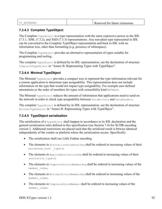 DDS-XTypes version 1.2 92
TI_EXTENDED Reserved for future extensions
7.3.4.3 Complete TypeObject
The Complete TypeObject is a type representation with the same expressive power as the IDL
(7.3.1, XML (7.3.2), and XSD (7.3.3) representations. Any non-plain type represented in IDL
can be converted to the Complete TypeObject representation and back to IDL with no
information loss, other than formatting (e.g. presence of whitespace).
The Complete TypeObject provides an alternative representation of types suitable for
programming and tooling.
The complete TypeObject is defined by its IDL representation; see the declaration of structure
CompleteTypeObject in “Annex B: Representing Types with TypeObject”.
7.3.4.4 Minimal TypeObject
The Minimal TypeObject provides a compact way to represent the type information relevant for
a remote application to determine type assignability. This representation does not include
information on the type that would not impact type assignability. For example user-defined
annotations or the order of members for types with extensibility kind MUTABLE.
The Minimal TypeObject reduces the amount of information that applications need to send on
the network in order to check type assignability between DataWriters and DataReaders.
The complete TypeObject is defined by its IDL representation; see the declaration of structure
MinimalTypeObject in “Annex B: Representing Types with TypeObject”.
7.3.4.5 TypeObject serialization
The serialization of a TypeObject shall happen in accordance to its IDL declaration and the
general serialization rules defined in this specification (see Section 7.4) for XCDR encoding
version 2. Additional restrictions are placed such that the serialized result is bitwise identical
independently of the vendor or platform where the serialization occurs. Specifically:
The serialization shall use Little Endian encoding.
The elements in AnnotationParameterSeq shall be ordered in increasing values of their
paramname_hash _typeid.
The elements in AppliedAnnotationSeq shall be ordered in increasing values of their
annotation_typeid.
The elements in CompleteStructMemberSeq shall be ordered in increasing values of the
member_index.
The elements in MinimalStructMemberSeq shall be ordered in increasing values of the
member_index.
The elements in CompleteUnionMember shall be ordered in increasing values of the
member_index.
 