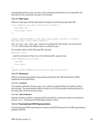 DDS-XTypes version 1.2 105
corresponding primitive type, the states of the remaining serialized bits are not specified, and
those bits are not considered to be part of the bitmask.
7.4.1.1.4 Map Types
Objects of map types shall be represented according to the following equivalent IDL:
struct MapEntry_<key_type>_<value_type>[_<bound>] {
<key_type> key;
<value_type> value;
};
typedef sequence<MapEntry_<key_type>_<value_type>[_<bound>][, <bound>]>
Map_<key_type>_<value_type>[_<bound>];
The <key_type> and <value_type> names are as defined the Type System. See also Section
7.2.2.4.3, which defines the implicit names of collection types.
For example, objects of the following IDL map type:
map<long, float>
…shall be serialized as if they were of the following IDL sequence type:
struct MapEntry_Int32_Float32 {
long key;
float value;
};
typedef sequence<MapEntry_Int32_Float32> Map_Int32_Float32;
7.4.1.1.5 Structures
Objects of structure type shall be represented as defined by the CDR specification [CDR],
augmented as described below.
7.4.1.1.5.1 Inheritance
The members defined by the base type, if any, shall be serialized before the members of their
derived types. The representation shall be exactly as if all of the members had been defined, in
the same order, in the most-derived type.
7.4.1.1.5.2 Optional Members
Structure members marked as optional shall be preceded by a parameter header as described in
Section 7.4.1.2, “Parameterized CDR Representation”, below.
7.4.1.2 Parameterized CDR Representation
The parameterized CDR representation is based on the RTPS Parameter List CDR representation
defined in [RTPS].
 
