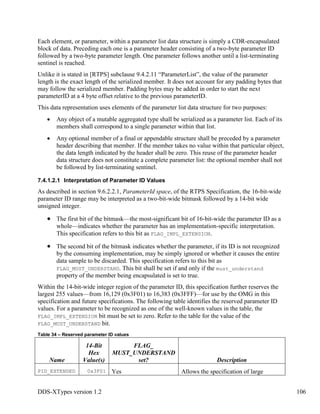 DDS-XTypes version 1.2 106
Each element, or parameter, within a parameter list data structure is simply a CDR-encapsulated
block of data. Preceding each one is a parameter header consisting of a two-byte parameter ID
followed by a two-byte parameter length. One parameter follows another until a list-terminating
sentinel is reached.
Unlike it is stated in [RTPS] subclause 9.4.2.11 “ParameterList”, the value of the parameter
length is the exact length of the serialized member. It does not account for any padding bytes that
may follow the serialized member. Padding bytes may be added in order to start the next
parameterID at a 4 byte offset relative to the previous parameterID.
This data representation uses elements of the parameter list data structure for two purposes:
Any object of a mutable aggregated type shall be serialized as a parameter list. Each of its
members shall correspond to a single parameter within that list.
Any optional member of a final or appendable structure shall be preceded by a parameter
header describing that member. If the member takes no value within that particular object,
the data length indicated by the header shall be zero. This reuse of the parameter header
data structure does not constitute a complete parameter list: the optional member shall not
be followed by list-terminating sentinel.
7.4.1.2.1 Interpretation of Parameter ID Values
As described in section 9.6.2.2.1, ParameterId space, of the RTPS Specification, the 16-bit-wide
parameter ID range may be interpreted as a two-bit-wide bitmask followed by a 14-bit wide
unsigned integer.
The first bit of the bitmask—the most-significant bit of 16-bit-wide the parameter ID as a
whole—indicates whether the parameter has an implementation-specific interpretation.
This specification refers to this bit as FLAG_IMPL_EXTENSION.
The second bit of the bitmask indicates whether the parameter, if its ID is not recognized
by the consuming implementation, may be simply ignored or whether it causes the entire
data sample to be discarded. This specification refers to this bit as
FLAG_MUST_UNDERSTAND. This bit shall be set if and only if the must_understand
property of the member being encapsulated is set to true.
Within the 14-bit-wide integer region of the parameter ID, this specification further reserves the
largest 255 values—from 16,129 (0x3F01) to 16,383 (0x3FFF)—for use by the OMG in this
specification and future specifications. The following table identifies the reserved parameter ID
values. For a parameter to be recognized as one of the well-known values in the table, the
FLAG_IMPL_EXTENSION bit must be set to zero. Refer to the table for the value of the
FLAG_MUST_UNDERSTAND bit.
Table 34 – Reserved parameter ID values
Name
14-Bit
Hex
Value(s)
FLAG_
MUST_UNDERSTAND
set? Description
PID_EXTENDED 0x3F01 Yes Allows the specification of large
 