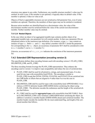 DDS-XTypes version 1.2 110
structures may appear in any order. Furthermore, any mutable structure member’s value may be
omitted. In such a case, if the member is not optional, it logically takes its default value. If the
member is optional, it takes no value at all.
Objects of final or appendable structures are not serialized as full parameter lists, even if some
members are optional. Therefore, the members of these types may not be omitted or reordered.
Because union members are identified based on a discriminator value, the value of the
discriminator member must be serialized before the value of the current non-discriminator
member. Neither member value may be omitted.
7.4.1.2.4 Nested Objects
In the case where an object of an aggregated mutable type contains another object of an
aggregated mutable type, one parameter list will contain another. In that case, parameter IDs are
interpreted relative to the innermost type definition. (For instance, a type Foo may contain an
instance of type Bar. Both Foo and Bar may define a member with ID 5. Inside the parameter
list corresponding to the Bar object, an occurrence of parameter ID 5 shall be considered to refer
to Bar’s member 5, not to Foo’s member 5.)
Likewise, an occurrence of PID_LIST_END indicates the conclusion of the innermost parameter
list.
7.4.2 Extended CDR Representation (encoding version 2)
This specification defines three encoding formats used with encoding version 2: PLAIN_CDR2,
DELIMITED_CDR, and PL_CDR2.
The three encoding formats leverage the PLAIN_CDR representation. They enhance the
encodings used in version 1 to improve type assignability and reduce the size of serialized data.
PLAIN_CDR2 shall be used for all primitive, strings, and enumerated types. It is also
used for any type with extensibility kind FINAL. The encoding is similar to
PLAIN_CDR except that INT64, UINT64, FLOAT64, and FLOAT128 are serialized into
the CDR buffer at offsets that are aligned to 4 rather than 8 as was the case in
PLAIN_CDR.
DELIMITED_CDR shall be used for types with extensibility kind APPENDABLE. It se-
rializes a UINT32 delimiter header (DHEADER) before serializing the object using
PLAIN_CDR2. The delimiter encodes the endianness and the length of the serialized ob-
ject that follows.
PL_CDR2 shall be used for aggregated types with extensibility kind MUTABLE. Simi-
lar to DELIMITED_CDR it also serializes a DHEADER before serializing the object. In
addition it serializes a member header (EMHEADER) ahead each serialized member. The
member header encodes the member ID, the must-understand flag, and length of the seri-
alized member that follows.
 