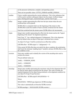 DDS-XTypes version 1.2 112
on the processor architecture, compiler, and operating system.
There are two possible values: LITTLE_ENDIAN and BIG_ENDIAN
cendian Choice variable representing the current endianness. This is the endianness that
will be used to serialize subsequent objects into the stream. It affects integer
types, floating-point types, enumerated types, and the Char16 type.
offset Integer variable representing the offset into the byte stream where the next
serialized byte will be placed.
XCDR.offset is computed relative to the beginning of the stream so that
XCDR.offset counts the number of bytes currently serialized into the stream.
Each byte serialized into the stream causes XCDR.offset to be incremented.
origin Integer state variable representing the offset into the stream used as the “logical
beginning of the stream” for alignment operations.
Each Type “T” has a default alignment (T.dalignment). This is the alignment
used by default when an object of that type is serialized into a stream.
An object O of type T shall be serialized at an offset that verifies:
((XCDR.offset - XCDR.origin) % T.dalignment) == 0
If the current XCDR.offset does not satisfy the above condition, the serialization
shall insert the minimum “padding bytes” needed to advance XCDR.offset so that
the condition is met.
eversion Octet state variable used to identify the version of the encoding rules used to
serialize the stream.
The pre-defined values are:
{0x00} -- VERSION_NONE
{0x01} -- VERSION1
{0x02} -- VERSION2
maxalign Integer state variable representing the maximum value for the alignment that will
be used for future objects serialized into the stream. This value overrides the
required alignment for the object being serialized, so the alignment condition for
any object O of type O.type becomes:
((XCDR.offset - XCDR.origin)% MALIGN(O))== 0
Where
MALIGN(O) = MIN(O.type.alignment, XCDR.maxalign)
This value is automatically set from the XCDR.eversion.
XCDR.maxalign == MAXALIGN( XCDR.eversion )
 