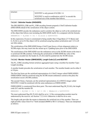 DDS-XTypes version 1.2 117
structure
NEXTINT is only present if LC(M)>=4.
NEXTINT is used in combination with LC to encode the
serialized size of the member that follows.
7.4.3.4.1 Delimiter Header (DHEADER)
The DELIMITED_CDR and PL_CDR encoding formats prepend a UInt32 delimiter header
(DHEADER) ahead of the serialization of the object content.
The DHEADER encodes the endianness used to serialize the object as well as the serialized size
of the object that follows (not including the DHEADER itself). It is computed with the formula:
DHEADER(O) = (E_FLAG << 31) + (O.ssize & 0x8fffffff)
In this expression, O.ssize is constrained to being smaller than 2 Giga Bytes (2^31 Bytes) and
E_FLAG is set to 0 if the object will be serialized using big endian serialization and 1 if it will
use little endian.
The serialization of the DHEADER being a Uint32 type forces a 4-byte alignment relative to
XCDR.origin, this may insert into the stream up to 3 padding bytes prior to the DHEADER.
The serialization of the DHEADER uses the endianness active in the XCDR stream at the time it
is serialized (XCDR.cendian). Following the serialization of DHEADER the value of the
endianness encoded into the header (E_FLAG) shall be pushed into the XCDR stream.
7.4.3.4.2 Member Header (EMHEADER), Length Code (LC) and NEXTINT
The PL_CDR2 encoding format serializes aggregated types using a member-by-member Type-
Length encoding.
A member header precedes the serialization of each member. The member header can be either 4
or 8 bytes.
The first four bytes are the serialized representation of a UInt32 integer called EMHEADER1.
EMHEADER1 shall be serialized using the XCDR stream endianness current at the place the
serialization occurs (XCDR.cendian).
The second 4 bytes, if present, are the serialized representation of a UINT32 integer called
NEXTINT. It shall be serialized with the same endianness as EMHEADER1.
EMHEADER1 is constructed from three parts: The must understand flag (M_FLAG), the length
code (LC) and the member ID.
EMHEADER1 = (M_FLAG << 31) + (LC << 28) + (MemberId & 0x0fffffff)
The must understand flag (M_FLAG) shall be set to 1 if the corresponding member must be
understood by the receiver, see Section 7.2.2.4.4.4. Otherwise it shall be set to zero.
The length code provides the means to determine the serialized size of the member. There are
eight possible values from 0 to 7 both included (0b000 to 0b111 in binary). These are interpreted
as follows:
 