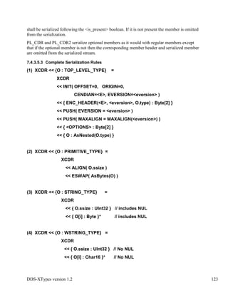 DDS-XTypes version 1.2 123
shall be serialized following the <is_present> boolean. If it is not present the member is omitted
from the serialization.
PL_CDR and PL_CDR2 serialize optional members as it would with regular members except
that if the optional member is not then the corresponding member header and serialized member
are omitted from the serialized stream.
7.4.3.5.3 Complete Serialization Rules
(1) XCDR << {O : TOP_LEVEL_TYPE} =
XCDR
<< INIT( OFFSET=0, ORIGIN=0,
CENDIAN=<E>, EVERSION=<eversion> )
<< { ENC_HEADER(<E>, <eversion>, O.type) : Byte[2] }
<< PUSH( EVERSION = <eversion> )
<< PUSH( MAXALIGN = MAXALIGN(<eversion>) )
<< { <OPTIONS> : Byte[2] }
<< { O : AsNested(O.type) }
(2) XCDR << {O : PRIMITIVE_TYPE} =
XCDR
<< ALIGN( O.ssize )
<< ESWAP( AsBytes(O) )
(3) XCDR << {O : STRING_TYPE} =
XCDR
<< { O.ssize : UInt32 } // includes NUL
<< { O[i] : Byte }* // includes NUL
(4) XCDR << {O : WSTRING_TYPE} =
XCDR
<< { O.ssize : UInt32 } // No NUL
<< { O[i] : Char16 }* // No NUL
 