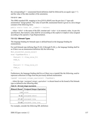 DDS-XTypes version 1.2 137
the corresponding C++ enumerated literal definition shall be followed by an equals sign (‘=’)
and the value of the data member of the annotation.
7.5.1.2.1.3 Java
The OMG-standard IDL mapping to Java [JAVA-MAP] uses the pre-Java 5 “type-safe
enumeration” design pattern. The value of each IDL enumerated literal is given in a Java integer
constant of the following form:
public static final int _<label> = <value>;
…where <label> is the name of the IDL constant and <value> is its numeric value. As per this
specification, that numeric value shall be set according to the explicit or implicit value assigned
according to the operative Type Representation.
7.5.1.2.2 Bitmask Types
The language binding for bitmask types is defined based on the language binding for
enumerations.
For each bitmask type defining flags FLAG_0 through FLAG_n, the language binding shall be
as if there was an enumeration definition like the following:
@bit_bound(<bit_bound_value>)
enum <TypeName>Bits {
@value(1 << <flag_value_0>)
FLAG_0,
…
@value(1 << <flag_value_n>)
FLAG_n,
};
Furthermore, the language binding shall be as if there was a typedef like the following, used to
represent collections of flags from the previously defined enumeration:
typedef <unsigned_integer_equivalent> <TypeName>;
…where the type <unsigned_integer_equivalent> is chosen based on the bound of the bitmask
type as defined in the following table.
Table 44 – Bit mask integer equivalents
Bitmask Bound Unsigned Integer Equivalent
1–8 octet
9–16 unsigned short
17–32 unsigned long
33–64 unsigned long long
For example, consider the following IDL definition:
 