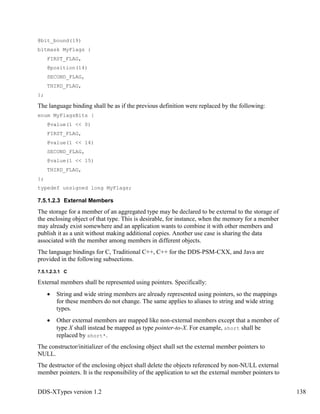 DDS-XTypes version 1.2 138
@bit_bound(19)
bitmask MyFlags {
FIRST_FLAG,
@position(14)
SECOND_FLAG,
THIRD_FLAG,
};
The language binding shall be as if the previous definition were replaced by the following:
enum MyFlagsBits {
@value(1 << 0)
FIRST_FLAG,
@value(1 << 14)
SECOND_FLAG,
@value(1 << 15)
THIRD_FLAG,
};
typedef unsigned long MyFlags;
7.5.1.2.3 External Members
The storage for a member of an aggregated type may be declared to be external to the storage of
the enclosing object of that type. This is desirable, for instance, when the memory for a member
may already exist somewhere and an application wants to combine it with other members and
publish it as a unit without making additional copies. Another use case is sharing the data
associated with the member among members in different objects.
The language bindings for C, Traditional C++, C++ for the DDS-PSM-CXX, and Java are
provided in the following subsections.
7.5.1.2.3.1 C
External members shall be represented using pointers. Specifically:
String and wide string members are already represented using pointers, so the mappings
for these members do not change. The same applies to aliases to string and wide string
types.
Other external members are mapped like non-external members except that a member of
type X shall instead be mapped as type pointer-to-X. For example, short shall be
replaced by short*.
The constructor/initializer of the enclosing object shall set the external member pointers to
NULL.
The destructor of the enclosing object shall delete the objects referenced by non-NULL external
member pointers. It is the responsibility of the application to set the external member pointers to
 
