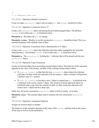 DDS-XTypes version 1.2 142
};
}} // namespace dds::core
7.5.1.2.3.3.1 Operation: Default Constructor
Create an empty external<T> object with an empty ptr_ and locked_ initialized to false.
7.5.1.2.3.3.2 Operation: Constructor from a T*
Create a new external<T> object referencing the provided managed object. The attribute
locked_ is set to false and ptr_ is initialized with p.
Parameter p - The object for ptr_ to manage.
Parameter locked - Whether or not the constructed external<T> should be locked. This is an
optional parameter with a default value of false.
7.5.1.2.3.3.3 Operation: Constructor from a shared pointer to T object
Create a new external<T> object that references the same object managed by the specified
shared pointer p. The attribute locked_ is set to false and ptr_ is initialized with p.
Parameter p - The shared_ptr<T> holding the T* reference that will be shared with the new
external<T> object.
7.5.1.2.3.3.4 Operation: Copy Constructor
Creates an external object from an existing external object (other). The behavior of this operation
depends on the value of the locked_ attribute of the existing external object (other).
If other.is_locked() is false then the new external<T> object shares the reference
with other. In other words this operation will not create a T object, instead it will perform
a shallow copy of T* pointer.
If other.is_locked() is true then a new T object is created and ptr_ is initialized with
a reference to the newly created T object. The contents of newly-allocated object are
initialized with a copy from the contents of other. In other words this operation will
create a new T object and do a deep copy.
Either way, the newly constructed external<T> object will have locked_ set to false.
Parameter other - The external object used to initialize the new constructed external<T>
object.
7.5.1.2.3.3.5 Operation: Assignment Operator
Assigns an external object to another.
The behavior of this operation depends on the value of the locked_ attribute both on the source
of the copy as well as on the destination.
 