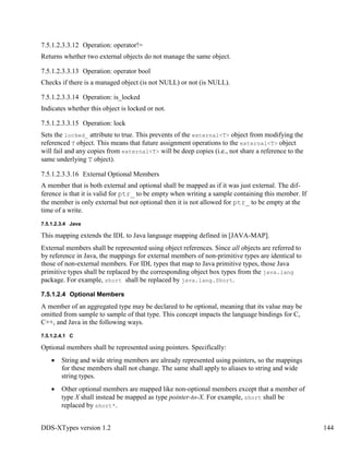 DDS-XTypes version 1.2 144
7.5.1.2.3.3.12 Operation: operator!=
Returns whether two external objects do not manage the same object.
7.5.1.2.3.3.13 Operation: operator bool
Checks if there is a managed object (is not NULL) or not (is NULL).
7.5.1.2.3.3.14 Operation: is_locked
Indicates whether this object is locked or not.
7.5.1.2.3.3.15 Operation: lock
Sets the locked_ attribute to true. This prevents of the external<T> object from modifying the
referenced T object. This means that future assignment operations to the external<T> object
will fail and any copies from external<T> will be deep copies (i.e., not share a reference to the
same underlying T object).
7.5.1.2.3.3.16 External Optional Members
A member that is both external and optional shall be mapped as if it was just external. The dif-
ference is that it is valid for ptr_ to be empty when writing a sample containing this member. If
the member is only external but not optional then it is not allowed for ptr_ to be empty at the
time of a write.
7.5.1.2.3.4 Java
This mapping extends the IDL to Java language mapping defined in [JAVA-MAP].
External members shall be represented using object references. Since all objects are referred to
by reference in Java, the mappings for external members of non-primitive types are identical to
those of non-external members. For IDL types that map to Java primitive types, those Java
primitive types shall be replaced by the corresponding object box types from the java.lang
package. For example, short shall be replaced by java.lang.Short.
7.5.1.2.4 Optional Members
A member of an aggregated type may be declared to be optional, meaning that its value may be
omitted from sample to sample of that type. This concept impacts the language bindings for C,
C++, and Java in the following ways.
7.5.1.2.4.1 C
Optional members shall be represented using pointers. Specifically:
String and wide string members are already represented using pointers, so the mappings
for these members shall not change. The same shall apply to aliases to string and wide
string types.
Other optional members are mapped like non-optional members except that a member of
type X shall instead be mapped as type pointer-to-X. For example, short shall be
replaced by short*.
 