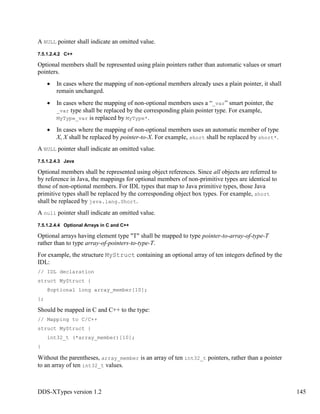 DDS-XTypes version 1.2 145
A NULL pointer shall indicate an omitted value.
7.5.1.2.4.2 C++
Optional members shall be represented using plain pointers rather than automatic values or smart
pointers.
In cases where the mapping of non-optional members already uses a plain pointer, it shall
remain unchanged.
In cases where the mapping of non-optional members uses a “_var” smart pointer, the
_var type shall be replaced by the corresponding plain pointer type. For example,
MyType_var is replaced by MyType*.
In cases where the mapping of non-optional members uses an automatic member of type
X, X shall be replaced by pointer-to-X. For example, short shall be replaced by short*.
A NULL pointer shall indicate an omitted value.
7.5.1.2.4.3 Java
Optional members shall be represented using object references. Since all objects are referred to
by reference in Java, the mappings for optional members of non-primitive types are identical to
those of non-optional members. For IDL types that map to Java primitive types, those Java
primitive types shall be replaced by the corresponding object box types. For example, short
shall be replaced by java.lang.Short.
A null pointer shall indicate an omitted value.
7.5.1.2.4.4 Optional Arrays in C and C++
Optional arrays having element type "T" shall be mapped to type pointer-to-array-of-type-T
rather than to type array-of-pointers-to-type-T.
For example, the structure MyStruct containing an optional array of ten integers defined by the
IDL:
// IDL declaration
struct MyStruct {
@optional long array_member[10];
};
Should be mapped in C and C++ to the type:
// Mapping to C/C++
struct MyStruct {
int32_t (*array_member)[10];
}
Without the parentheses, array_member is an array of ten int32_t pointers, rather than a pointer
to an array of ten int32_t values.
 