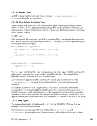 DDS-XTypes version 1.2 146
7.5.1.2.5 Nested Types
An IDL compiler need not (although it may) generate TypeSupport, DataReader, or
DataWriter classes for any nested type.
7.5.1.2.6 User-Defined Annotation Types
A type designer may define his or her own annotation types. The language bindings for these
shall be as follows in Java. In programming languages that lack the concept of annotations, an
implementation of this specification may choose to ignore user-defined annotations with respect
to this language binding.
7.5.1.2.6.1 Java
Each user-defined IDL annotation type shall be represented by a corresponding Java annotation
type. An IDL annotation type defining operations op_1 through op_n shall be represented by the
following Java annotation types:
public @interface <TypeName> {
<op_1_type> <op_1_name>() [default <default>];
...
<op_n_type> <op_n_name>() [default <default>];
}
public @interface <TypeName>Group {
<TypeName>[] value();
}
The <op_type> shall be the Java type corresponding to the return type of the IDL operation. If a
default value is specified for a given member, it shall be reflected in the Java definition.
Otherwise, the Java definition shall have no default value.
A Java annotation type may itself be annotated (for example, by annotation types in the
java.lang.annotation package). The presence or absence of any such annotations is
undefined.
For each IDL element to which a single instance user-defined annotation is applied, the
corresponding Java element shall be annotated with the Java annotation of the same name. For
each IDL element to which multiple instances of the annotation are applied, the corresponding
Java element shall be annotated with the generated annotation bearing the “Group” suffix; each
application of the user-defined annotation shall correspond to a member of the array in the group.
7.5.1.3 Map Types
The language bindings for C, Traditional C++, C++ for the DDS-PSM-CXX, and Java are
provided in the following sub clauses.
Implementations are only required to support keys of types UInt32, UInt64, and
String<Char8>. Implementations may choose to support other key types; however, to reduce
 